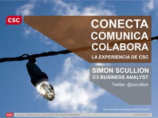 CLOUD COMPUTING | UNA NUBE DE OPORTUNIDADES © 2010 CSC | 1
http://www.flickr.com/photos/kmndr/3521266075
CONECTA
COMUNICA
COLABORA
LA EXPERIENCIA DE CSC
SIMON SCULLION
C3 BUSINESS ANALYST
Twitter: @sscullion
 