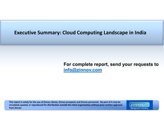 Executive Summary: Cloud Computing Landscape in India




                                                      For complete report, send your requests to
                                                      info@zinnov.com




This report is solely for the use of Zinnov clients, Zinnov prospects and Zinnov personnel. No part of it may be
circulated, quoted, or reproduced for distribution outside the client organization without prior written approval
from Zinnov
 