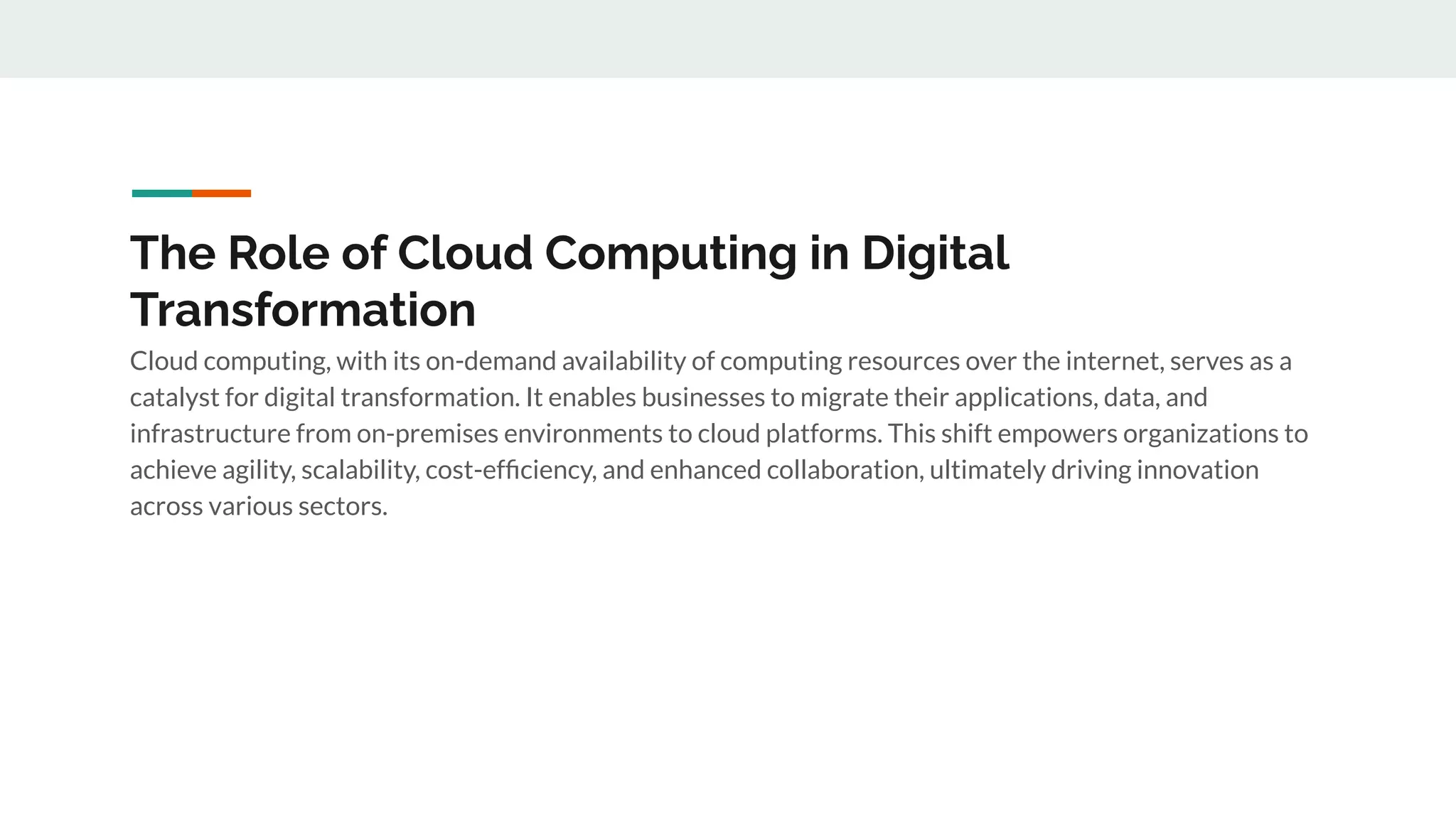 The Role of Cloud Computing in Digital
Transformation
Cloud computing, with its on-demand availability of computing resources over the internet, serves as a
catalyst for digital transformation. It enables businesses to migrate their applications, data, and
infrastructure from on-premises environments to cloud platforms. This shift empowers organizations to
achieve agility, scalability, cost-efﬁciency, and enhanced collaboration, ultimately driving innovation
across various sectors.
 