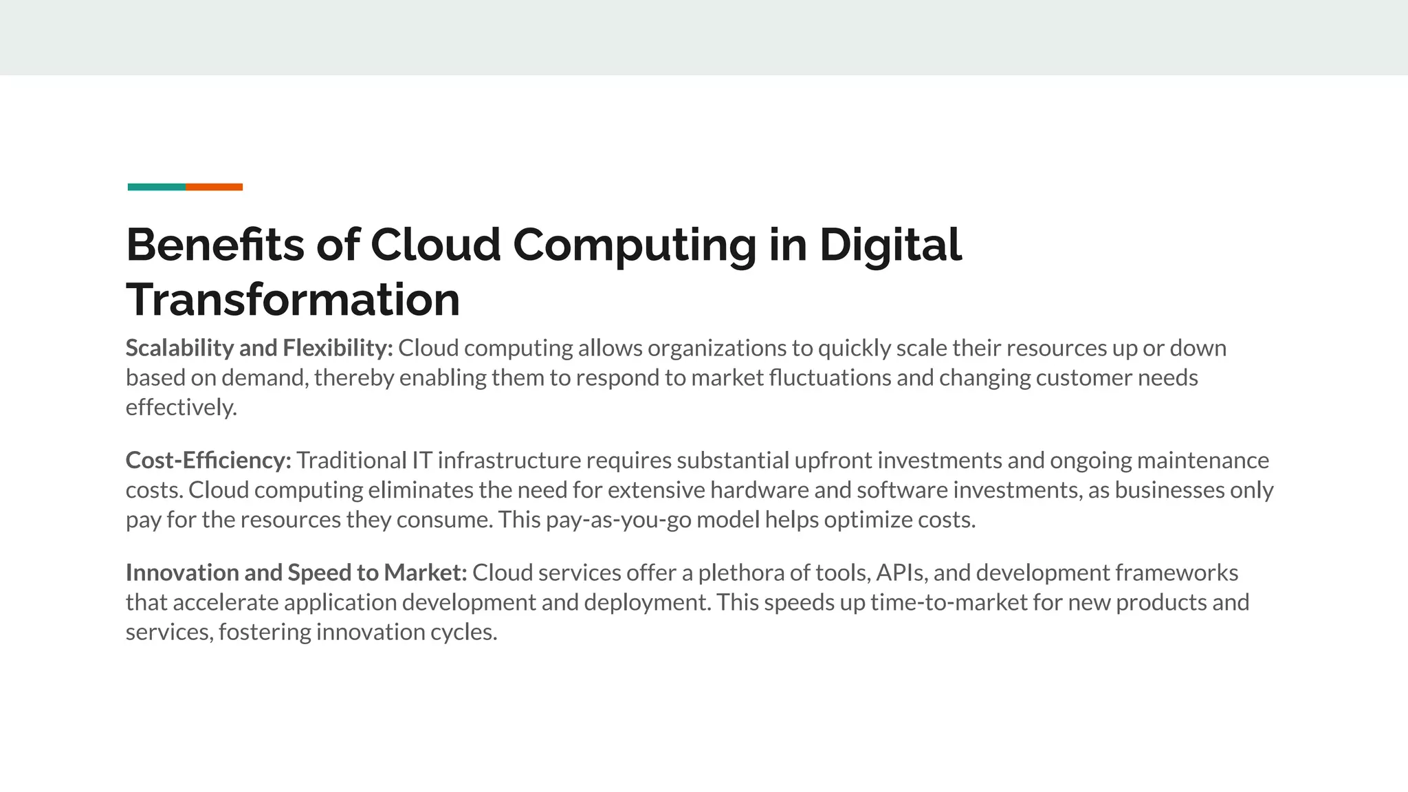 Beneﬁts of Cloud Computing in Digital
Transformation
Scalability and Flexibility: Cloud computing allows organizations to quickly scale their resources up or down
based on demand, thereby enabling them to respond to market ﬂuctuations and changing customer needs
effectively.
Cost-Efﬁciency: Traditional IT infrastructure requires substantial upfront investments and ongoing maintenance
costs. Cloud computing eliminates the need for extensive hardware and software investments, as businesses only
pay for the resources they consume. This pay-as-you-go model helps optimize costs.
Innovation and Speed to Market: Cloud services offer a plethora of tools, APIs, and development frameworks
that accelerate application development and deployment. This speeds up time-to-market for new products and
services, fostering innovation cycles.
 