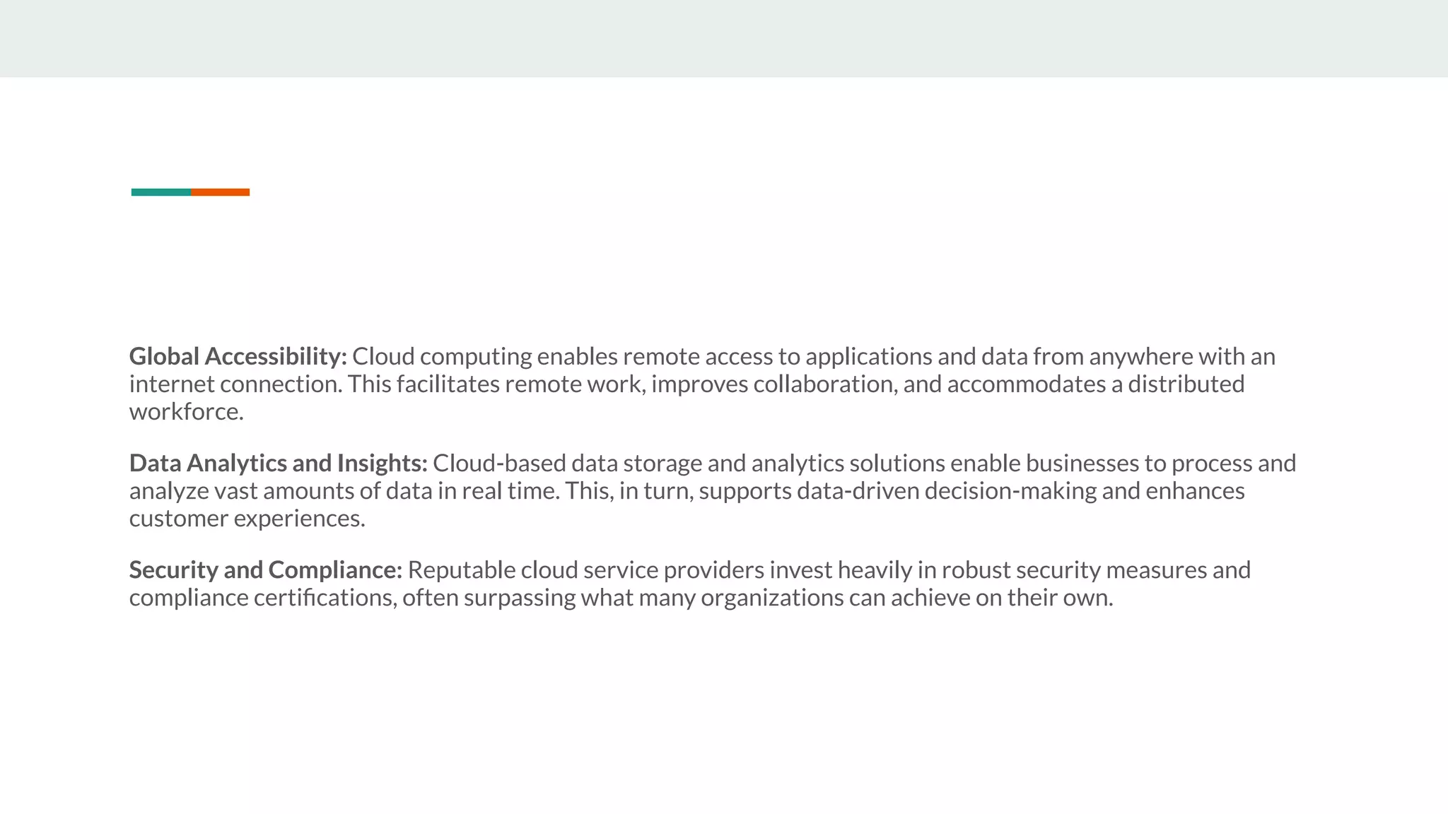 Global Accessibility: Cloud computing enables remote access to applications and data from anywhere with an
internet connection. This facilitates remote work, improves collaboration, and accommodates a distributed
workforce.
Data Analytics and Insights: Cloud-based data storage and analytics solutions enable businesses to process and
analyze vast amounts of data in real time. This, in turn, supports data-driven decision-making and enhances
customer experiences.
Security and Compliance: Reputable cloud service providers invest heavily in robust security measures and
compliance certiﬁcations, often surpassing what many organizations can achieve on their own.
 
