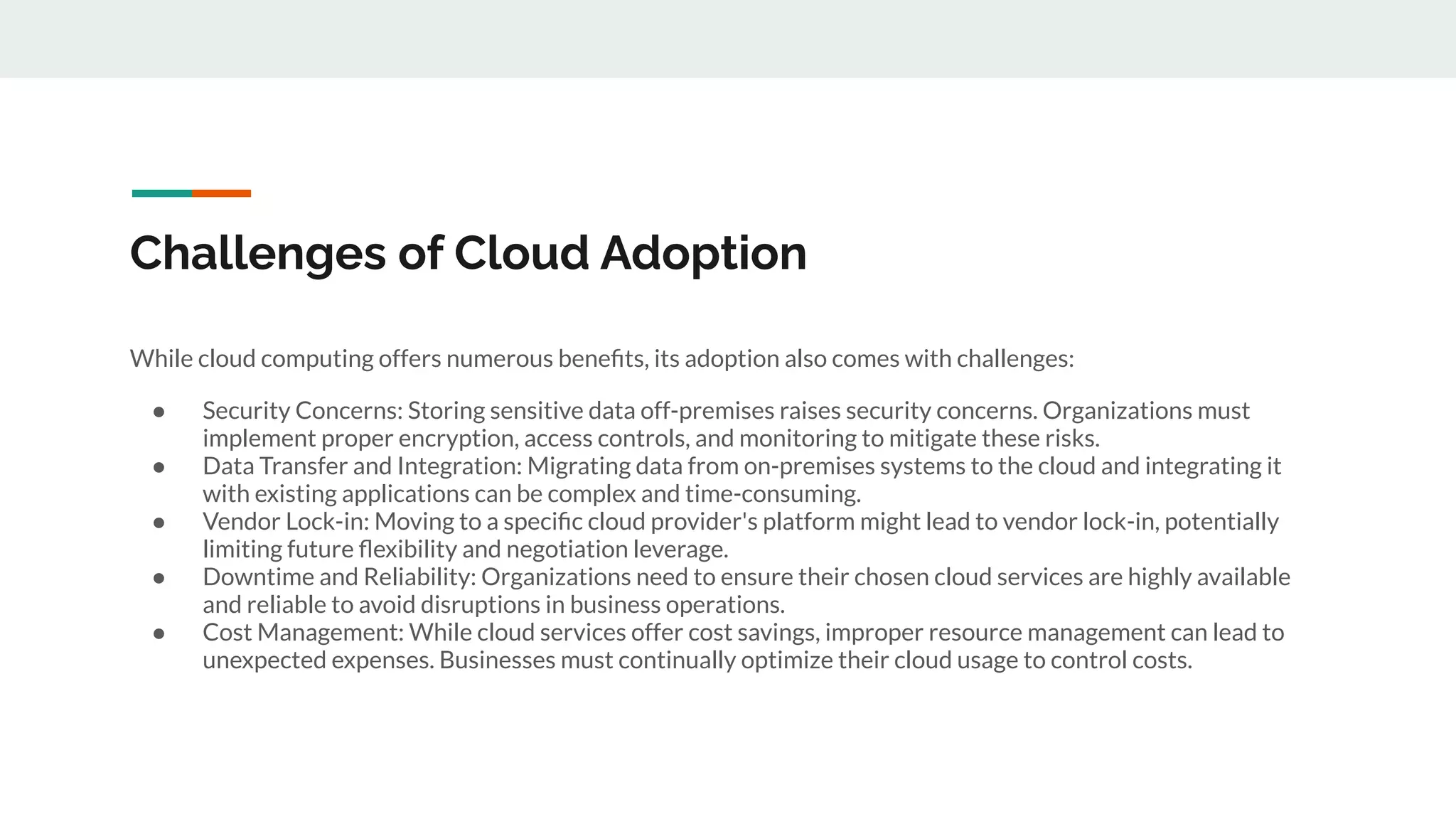 Challenges of Cloud Adoption
While cloud computing offers numerous beneﬁts, its adoption also comes with challenges:
● Security Concerns: Storing sensitive data off-premises raises security concerns. Organizations must
implement proper encryption, access controls, and monitoring to mitigate these risks.
● Data Transfer and Integration: Migrating data from on-premises systems to the cloud and integrating it
with existing applications can be complex and time-consuming.
● Vendor Lock-in: Moving to a speciﬁc cloud provider's platform might lead to vendor lock-in, potentially
limiting future ﬂexibility and negotiation leverage.
● Downtime and Reliability: Organizations need to ensure their chosen cloud services are highly available
and reliable to avoid disruptions in business operations.
● Cost Management: While cloud services offer cost savings, improper resource management can lead to
unexpected expenses. Businesses must continually optimize their cloud usage to control costs.
 