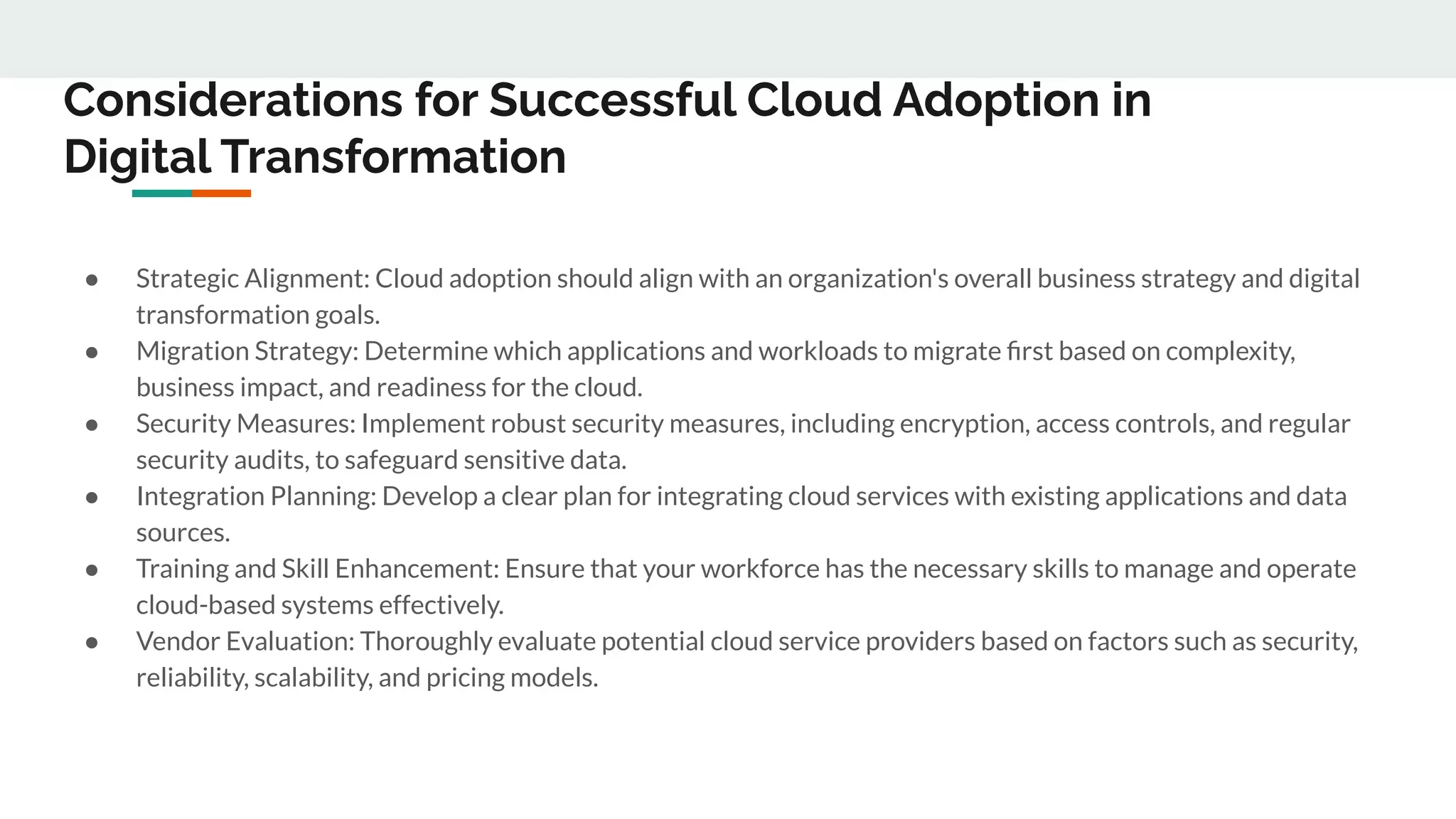 Considerations for Successful Cloud Adoption in
Digital Transformation
● Strategic Alignment: Cloud adoption should align with an organization's overall business strategy and digital
transformation goals.
● Migration Strategy: Determine which applications and workloads to migrate ﬁrst based on complexity,
business impact, and readiness for the cloud.
● Security Measures: Implement robust security measures, including encryption, access controls, and regular
security audits, to safeguard sensitive data.
● Integration Planning: Develop a clear plan for integrating cloud services with existing applications and data
sources.
● Training and Skill Enhancement: Ensure that your workforce has the necessary skills to manage and operate
cloud-based systems effectively.
● Vendor Evaluation: Thoroughly evaluate potential cloud service providers based on factors such as security,
reliability, scalability, and pricing models.
 
