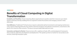 Beneﬁts of Cloud Computing in Digital
Transformation
Scalability and Flexibility: Cloud computing allows organizations to quickly scale their resources up or down
based on demand, thereby enabling them to respond to market ﬂuctuations and changing customer needs
effectively.
Cost-Efﬁciency: Traditional IT infrastructure requires substantial upfront investments and ongoing maintenance
costs. Cloud computing eliminates the need for extensive hardware and software investments, as businesses only
pay for the resources they consume. This pay-as-you-go model helps optimize costs.
Innovation and Speed to Market: Cloud services offer a plethora of tools, APIs, and development frameworks
that accelerate application development and deployment. This speeds up time-to-market for new products and
services, fostering innovation cycles.
 