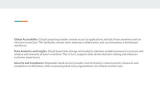 Global Accessibility: Cloud computing enables remote access to applications and data from anywhere with an
internet connection. This facilitates remote work, improves collaboration, and accommodates a distributed
workforce.
Data Analytics and Insights: Cloud-based data storage and analytics solutions enable businesses to process and
analyze vast amounts of data in real time. This, in turn, supports data-driven decision-making and enhances
customer experiences.
Security and Compliance: Reputable cloud service providers invest heavily in robust security measures and
compliance certiﬁcations, often surpassing what many organizations can achieve on their own.
 