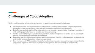 Challenges of Cloud Adoption
While cloud computing offers numerous beneﬁts, its adoption also comes with challenges:
● Security Concerns: Storing sensitive data off-premises raises security concerns. Organizations must
implement proper encryption, access controls, and monitoring to mitigate these risks.
● Data Transfer and Integration: Migrating data from on-premises systems to the cloud and integrating it
with existing applications can be complex and time-consuming.
● Vendor Lock-in: Moving to a speciﬁc cloud provider's platform might lead to vendor lock-in, potentially
limiting future ﬂexibility and negotiation leverage.
● Downtime and Reliability: Organizations need to ensure their chosen cloud services are highly available
and reliable to avoid disruptions in business operations.
● Cost Management: While cloud services offer cost savings, improper resource management can lead to
unexpected expenses. Businesses must continually optimize their cloud usage to control costs.
 