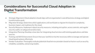 Considerations for Successful Cloud Adoption in
Digital Transformation
● Strategic Alignment: Cloud adoption should align with an organization's overall business strategy and digital
transformation goals.
● Migration Strategy: Determine which applications and workloads to migrate ﬁrst based on complexity,
business impact, and readiness for the cloud.
● Security Measures: Implement robust security measures, including encryption, access controls, and regular
security audits, to safeguard sensitive data.
● Integration Planning: Develop a clear plan for integrating cloud services with existing applications and data
sources.
● Training and Skill Enhancement: Ensure that your workforce has the necessary skills to manage and operate
cloud-based systems effectively.
● Vendor Evaluation: Thoroughly evaluate potential cloud service providers based on factors such as security,
reliability, scalability, and pricing models.
 