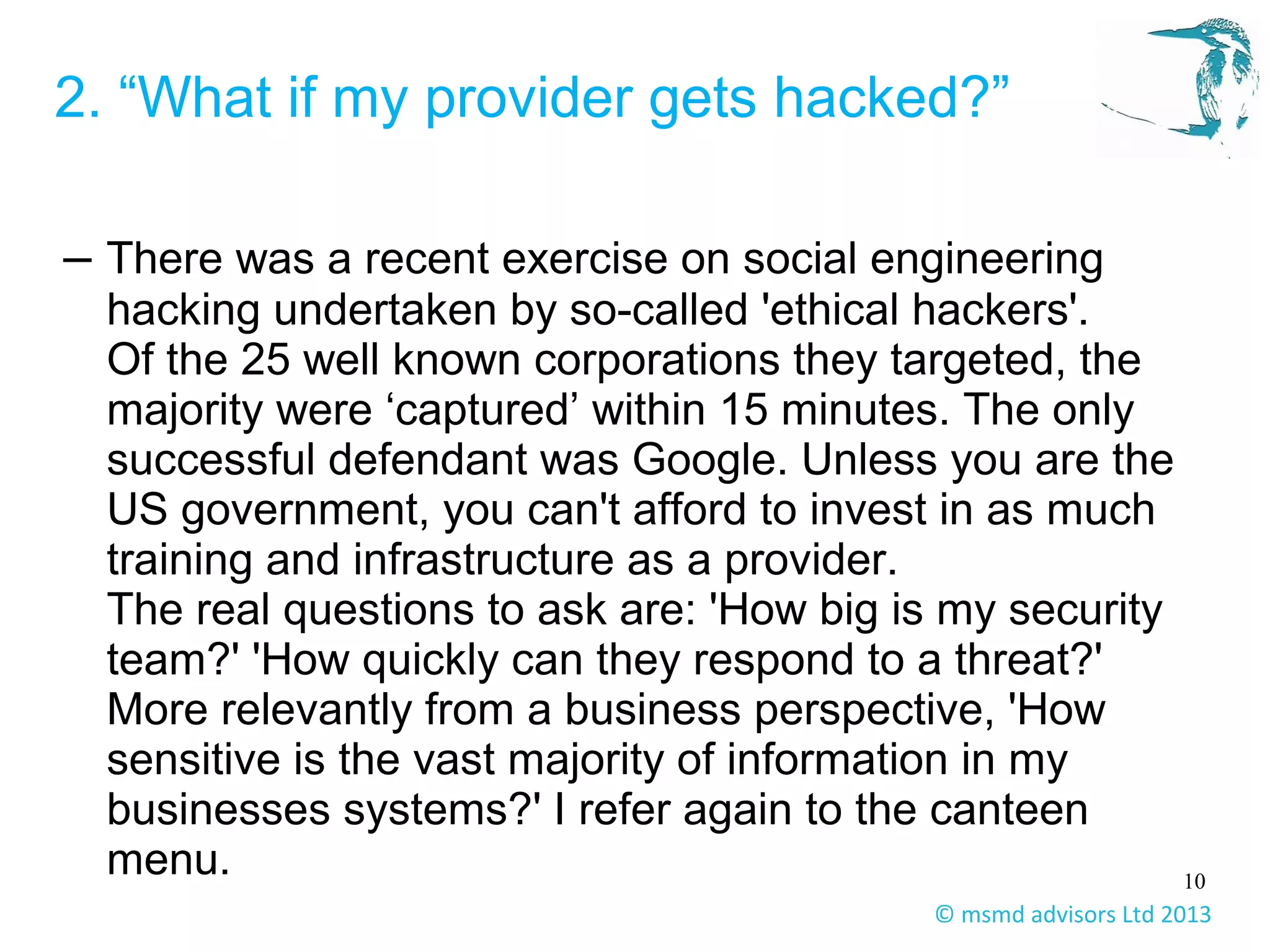 10
© msmd advisors Ltd 2013
2. “What if my provider gets hacked?”
– There was a recent exercise on social engineering
hacking undertaken by so-called 'ethical hackers'.
Of the 25 well known corporations they targeted, the
majority were ‘captured’ within 15 minutes. The only
successful defendant was Google. Unless you are the
US government, you can't afford to invest in as much
training and infrastructure as a provider.
The real questions to ask are: 'How big is my security
team?' 'How quickly can they respond to a threat?'
More relevantly from a business perspective, 'How
sensitive is the vast majority of information in my
businesses systems?' I refer again to the canteen
menu.
 