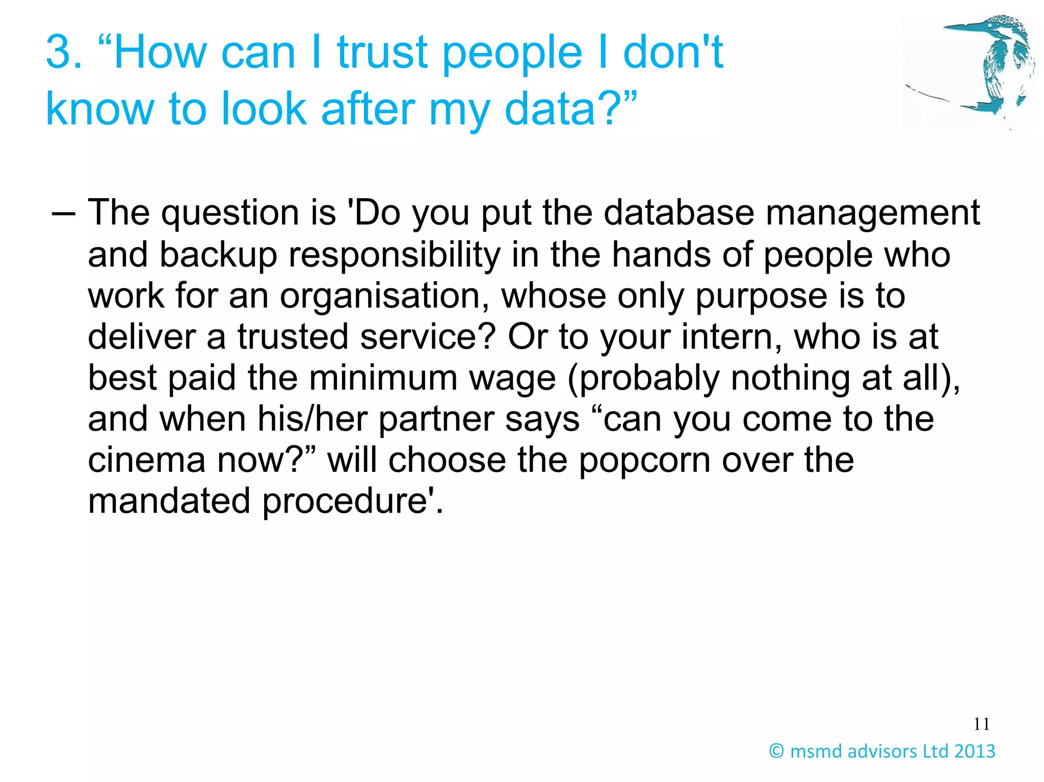 11
© msmd advisors Ltd 2013
3. “How can I trust people I don't
know to look after my data?”
– The question is 'Do you put the database management
and backup responsibility in the hands of people who
work for an organisation, whose only purpose is to
deliver a trusted service? Or to your intern, who is at
best paid the minimum wage (probably nothing at all),
and when his/her partner says “can you come to the
cinema now?” will choose the popcorn over the
mandated procedure'.
 
