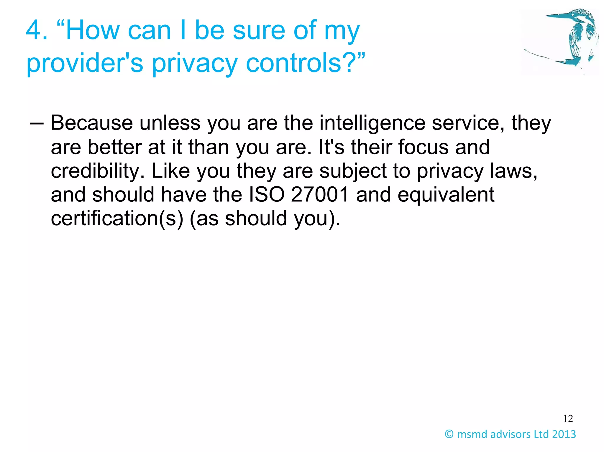 12
© msmd advisors Ltd 2013
4. “How can I be sure of my
provider's privacy controls?”
– Because unless you are the intelligence service, they
are better at it than you are. It's their focus and
credibility. Like you they are subject to privacy laws,
and should have the ISO 27001 and equivalent
certification(s) (as should you).
 