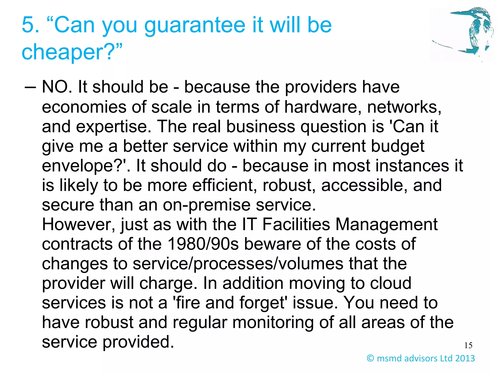 15
© msmd advisors Ltd 2013
5. “Can you guarantee it will be
cheaper?”
– NO. It should be - because the providers have
economies of scale in terms of hardware, networks,
and expertise. The real business question is 'Can it
give me a better service within my current budget
envelope?'. It should do - because in most instances it
is likely to be more efficient, robust, accessible, and
secure than an on-premise service.
However, just as with the IT Facilities Management
contracts of the 1980/90s beware of the costs of
changes to service/processes/volumes that the
provider will charge. In addition moving to cloud
services is not a 'fire and forget' issue. You need to
have robust and regular monitoring of all areas of the
service provided.
 