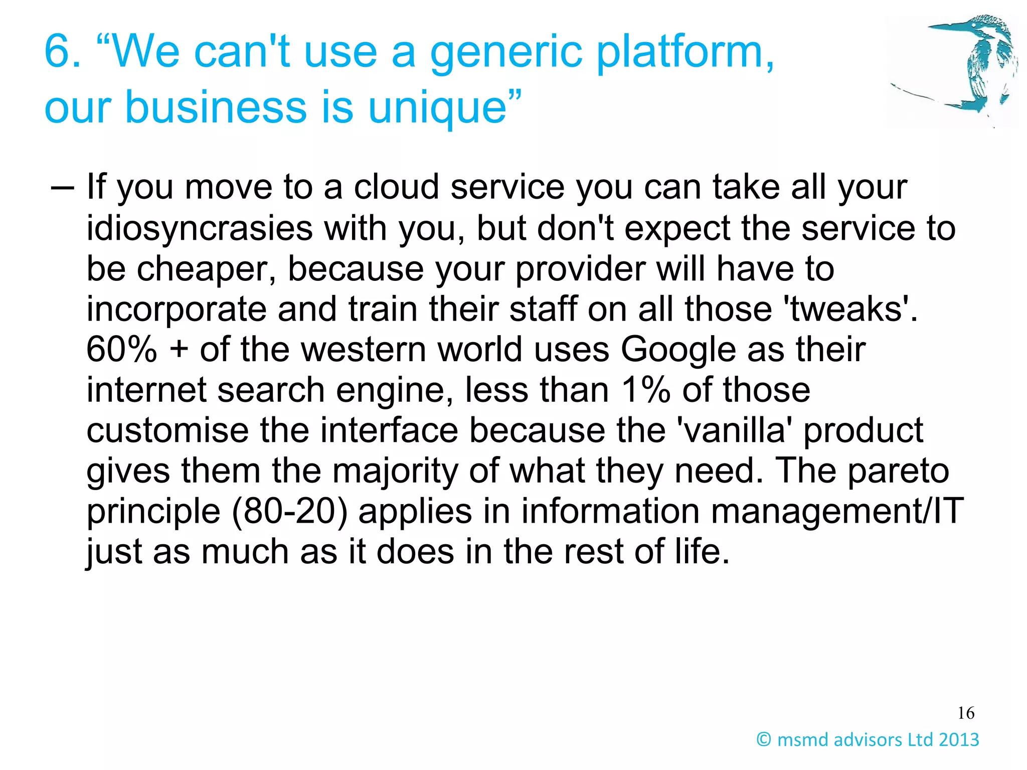 16
© msmd advisors Ltd 2013
6. “We can't use a generic platform,
our business is unique”
– If you move to a cloud service you can take all your
idiosyncrasies with you, but don't expect the service to
be cheaper, because your provider will have to
incorporate and train their staff on all those 'tweaks'.
60% + of the western world uses Google as their
internet search engine, less than 1% of those
customise the interface because the 'vanilla' product
gives them the majority of what they need. The pareto
principle (80-20) applies in information management/IT
just as much as it does in the rest of life.
 