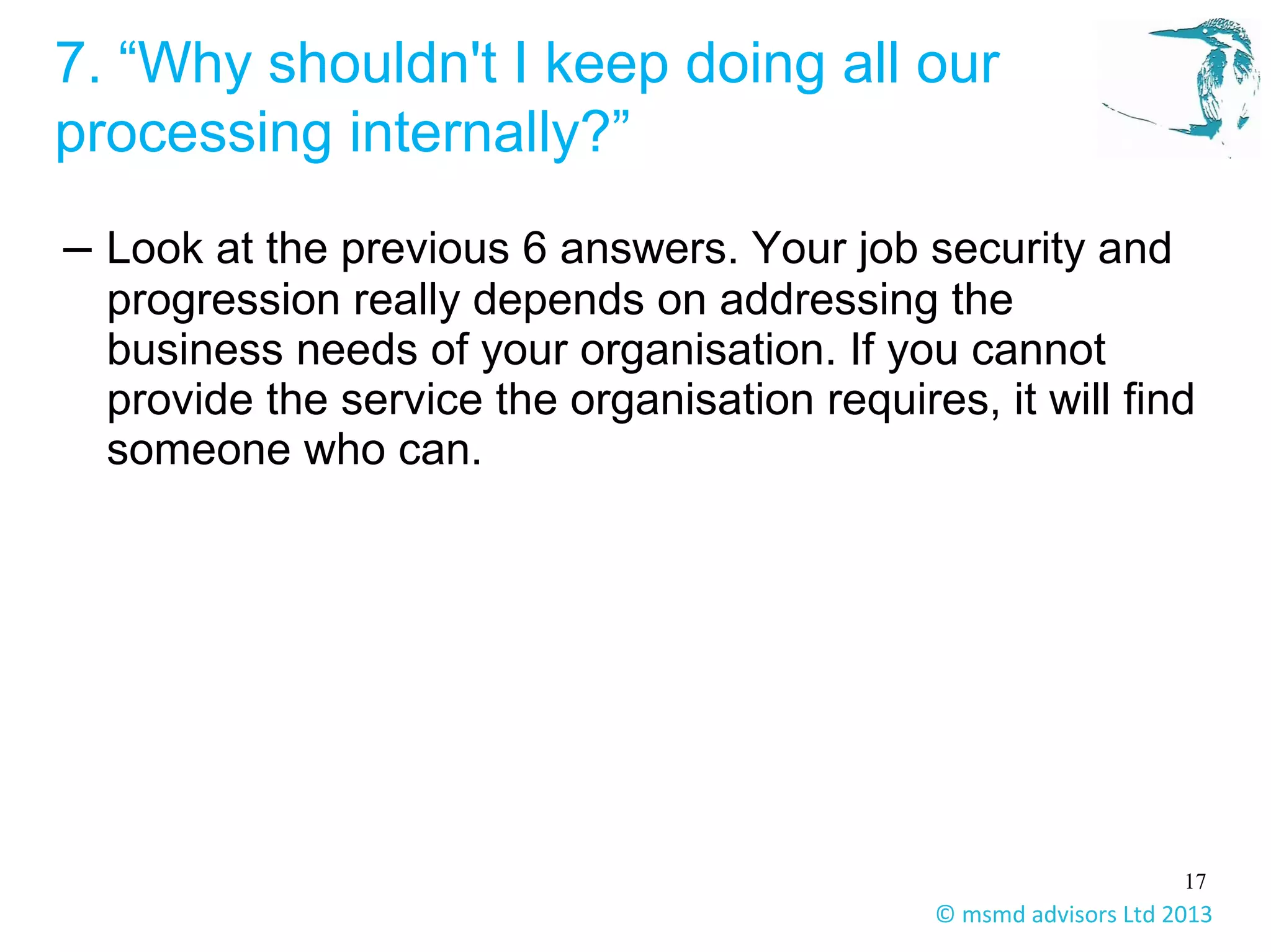 17
© msmd advisors Ltd 2013
7. “Why shouldn't I keep doing all our
processing internally?”
– Look at the previous 6 answers. Your job security and
progression really depends on addressing the
business needs of your organisation. If you cannot
provide the service the organisation requires, it will find
someone who can.
 