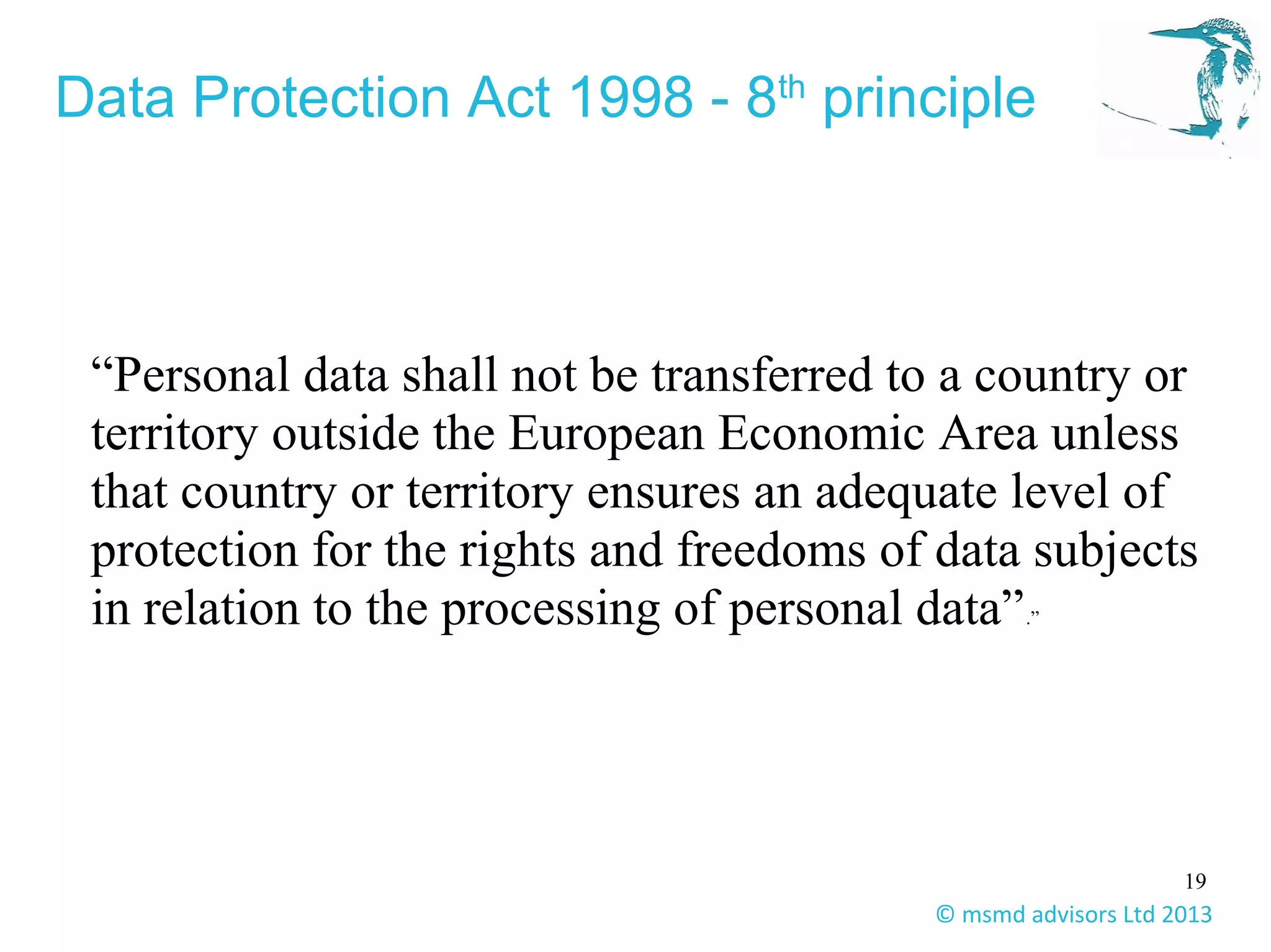 19
© msmd advisors Ltd 2013
Data Protection Act 1998 - 8th
principle
“Personal data shall not be transferred to a country or
territory outside the European Economic Area unless
that country or territory ensures an adequate level of
protection for the rights and freedoms of data subjects
in relation to the processing of personal data”.”
 