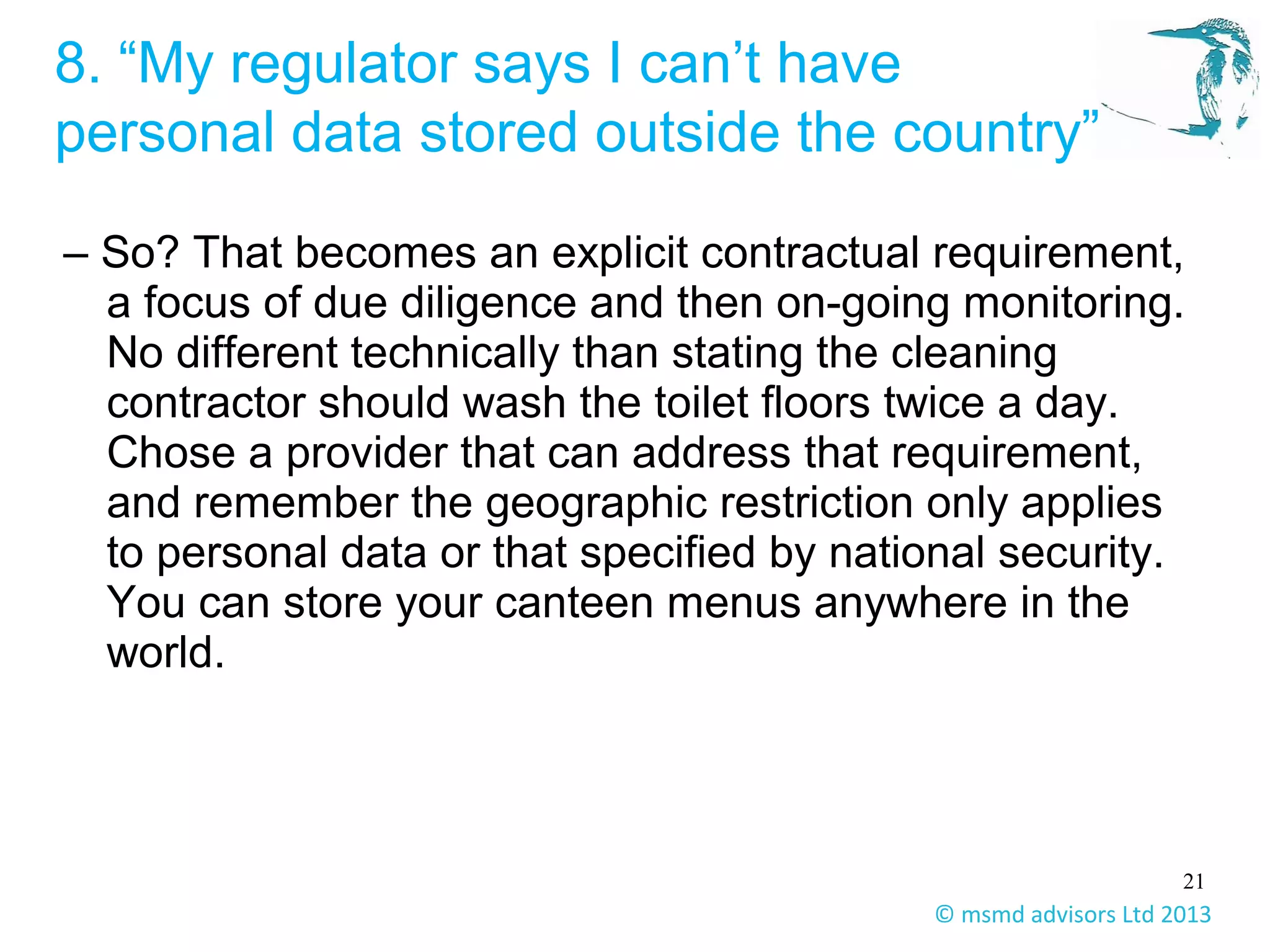 21
© msmd advisors Ltd 2013
8. “My regulator says I can’t have
personal data stored outside the country”
– So? That becomes an explicit contractual requirement,
a focus of due diligence and then on-going monitoring.
No different technically than stating the cleaning
contractor should wash the toilet floors twice a day.
Chose a provider that can address that requirement,
and remember the geographic restriction only applies
to personal data or that specified by national security.
You can store your canteen menus anywhere in the
world.
 
