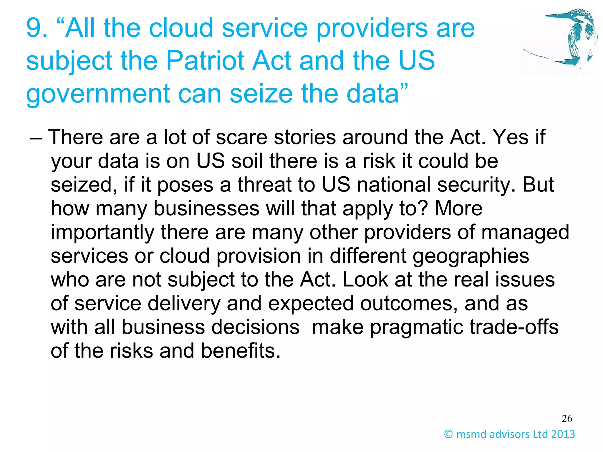 26
© msmd advisors Ltd 2013
9. “All the cloud service providers are
subject the Patriot Act and the US
government can seize the data”
– There are a lot of scare stories around the Act. Yes if
your data is on US soil there is a risk it could be
seized, if it poses a threat to US national security. But
how many businesses will that apply to? More
importantly there are many other providers of managed
services or cloud provision in different geographies
who are not subject to the Act. Look at the real issues
of service delivery and expected outcomes, and as
with all business decisions make pragmatic trade-offs
of the risks and benefits.
 