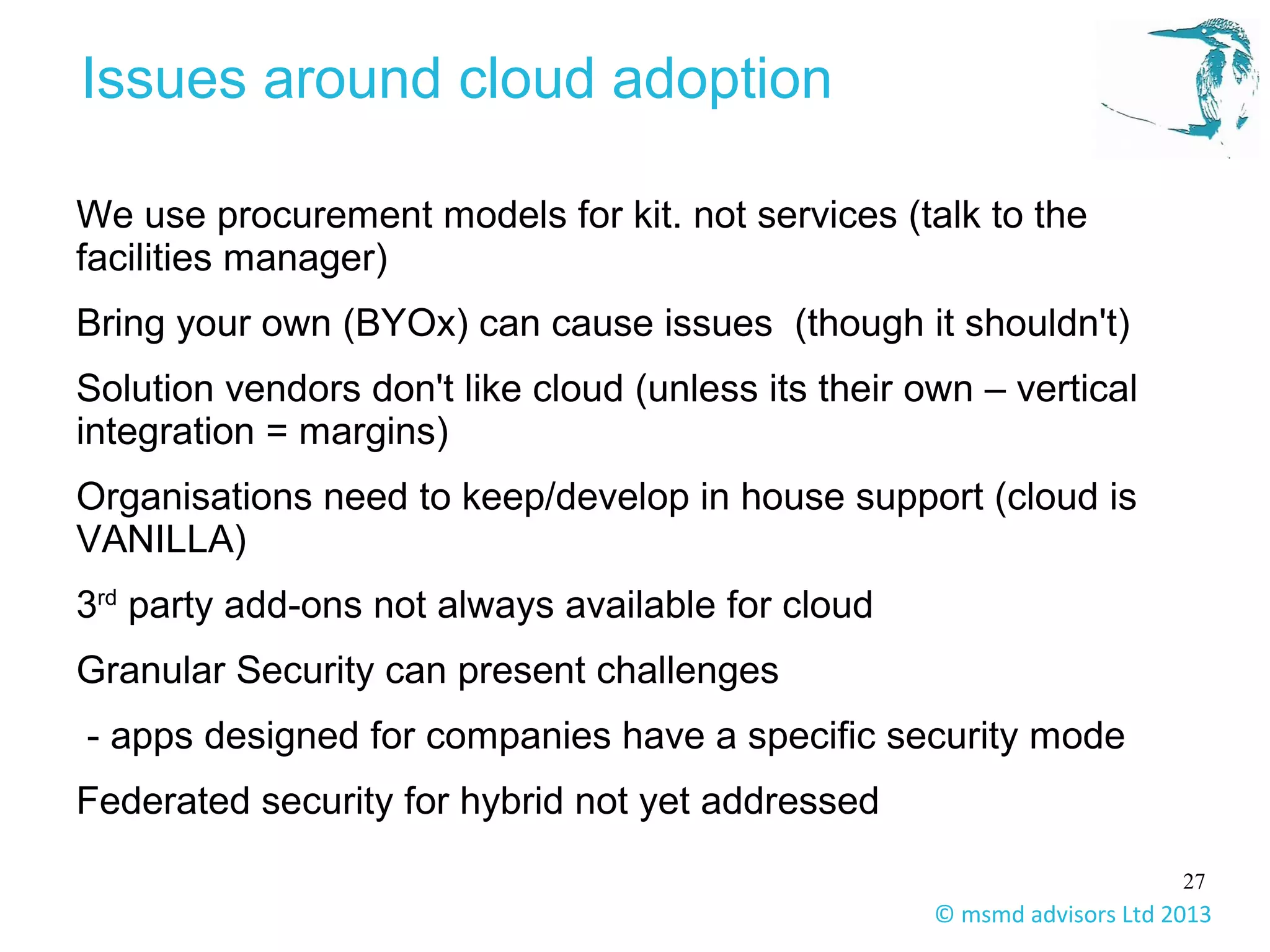 27
© msmd advisors Ltd 2013
Issues around cloud adoption
We use procurement models for kit. not services (talk to the
facilities manager)
Bring your own (BYOx) can cause issues (though it shouldn't)
Solution vendors don't like cloud (unless its their own – vertical
integration = margins)
Organisations need to keep/develop in house support (cloud is
VANILLA)
3rd
party add-ons not always available for cloud
Granular Security can present challenges
- apps designed for companies have a specific security mode
Federated security for hybrid not yet addressed
 