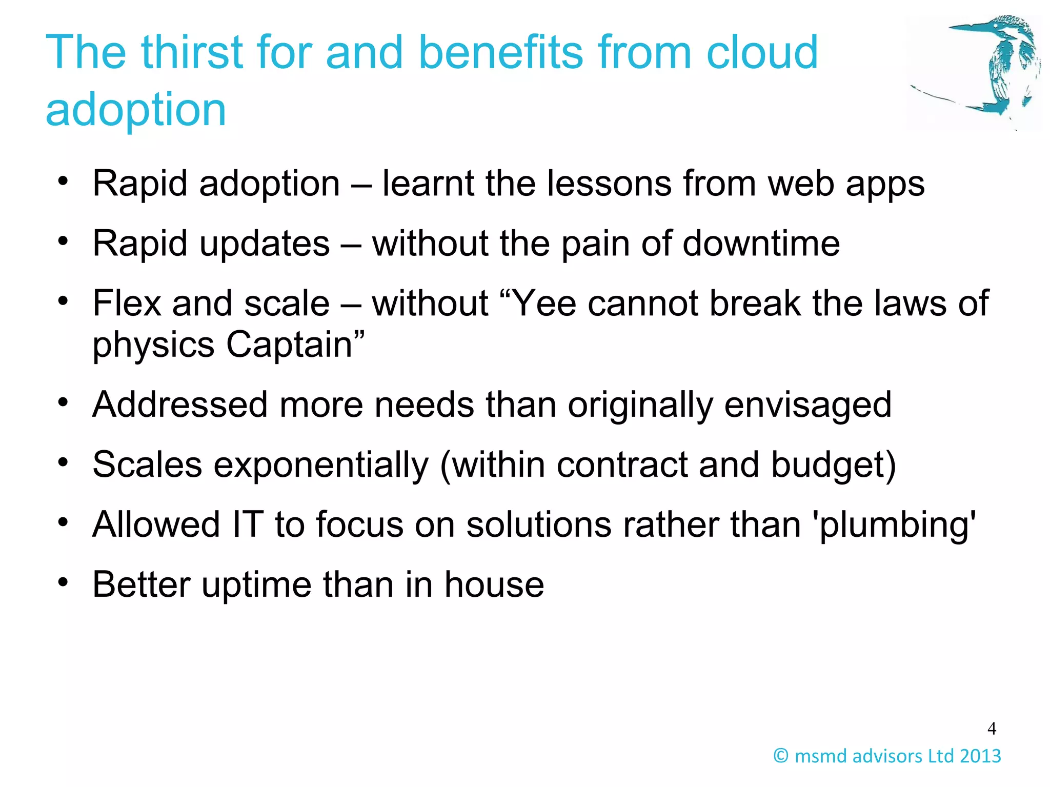4
© msmd advisors Ltd 2013
The thirst for and benefits from cloud
adoption
• Rapid adoption – learnt the lessons from web apps
• Rapid updates – without the pain of downtime
• Flex and scale – without “Yee cannot break the laws of
physics Captain”
• Addressed more needs than originally envisaged
• Scales exponentially (within contract and budget)
• Allowed IT to focus on solutions rather than 'plumbing'
• Better uptime than in house
 