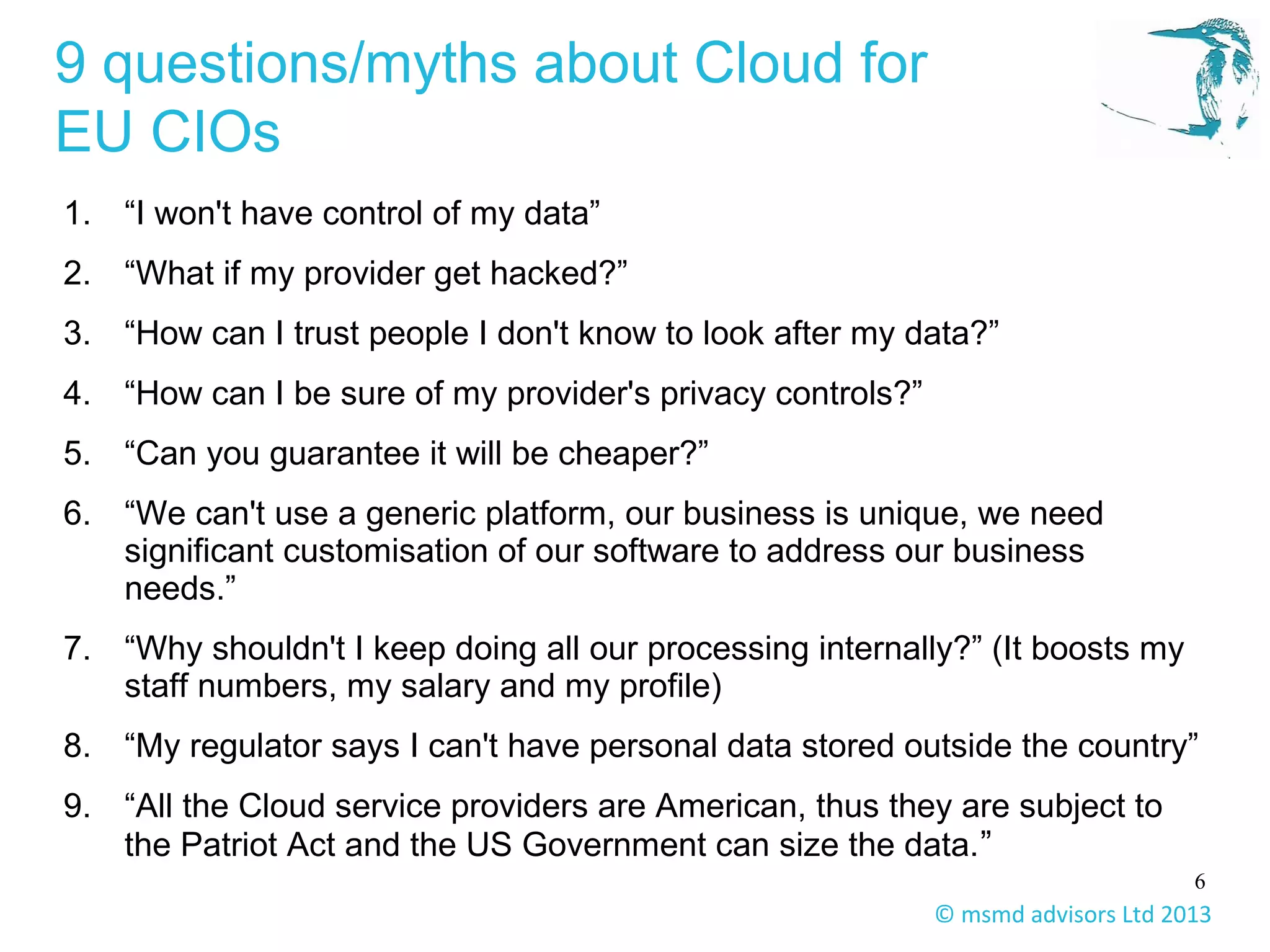 6
© msmd advisors Ltd 2013
9 questions/myths about Cloud for
EU CIOs
1. “I won't have control of my data”
2. “What if my provider get hacked?”
3. “How can I trust people I don't know to look after my data?”
4. “How can I be sure of my provider's privacy controls?”
5. “Can you guarantee it will be cheaper?”
6. “We can't use a generic platform, our business is unique, we need
significant customisation of our software to address our business
needs.”
7. “Why shouldn't I keep doing all our processing internally?” (It boosts my
staff numbers, my salary and my profile)
8. “My regulator says I can't have personal data stored outside the country”
9. “All the Cloud service providers are American, thus they are subject to
the Patriot Act and the US Government can size the data.”
 