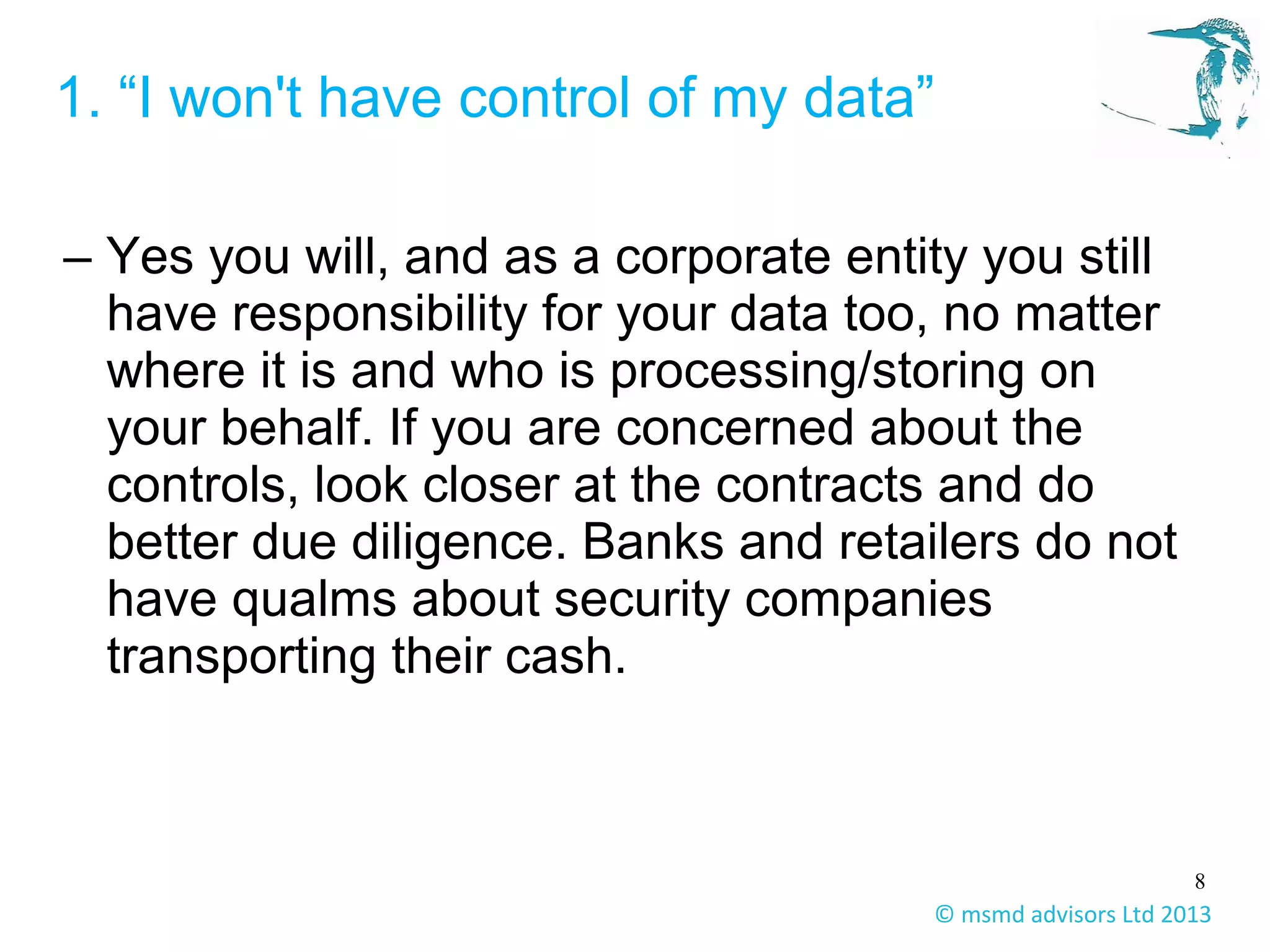 8
© msmd advisors Ltd 2013
1. “I won't have control of my data”
– Yes you will, and as a corporate entity you still
have responsibility for your data too, no matter
where it is and who is processing/storing on
your behalf. If you are concerned about the
controls, look closer at the contracts and do
better due diligence. Banks and retailers do not
have qualms about security companies
transporting their cash.
 