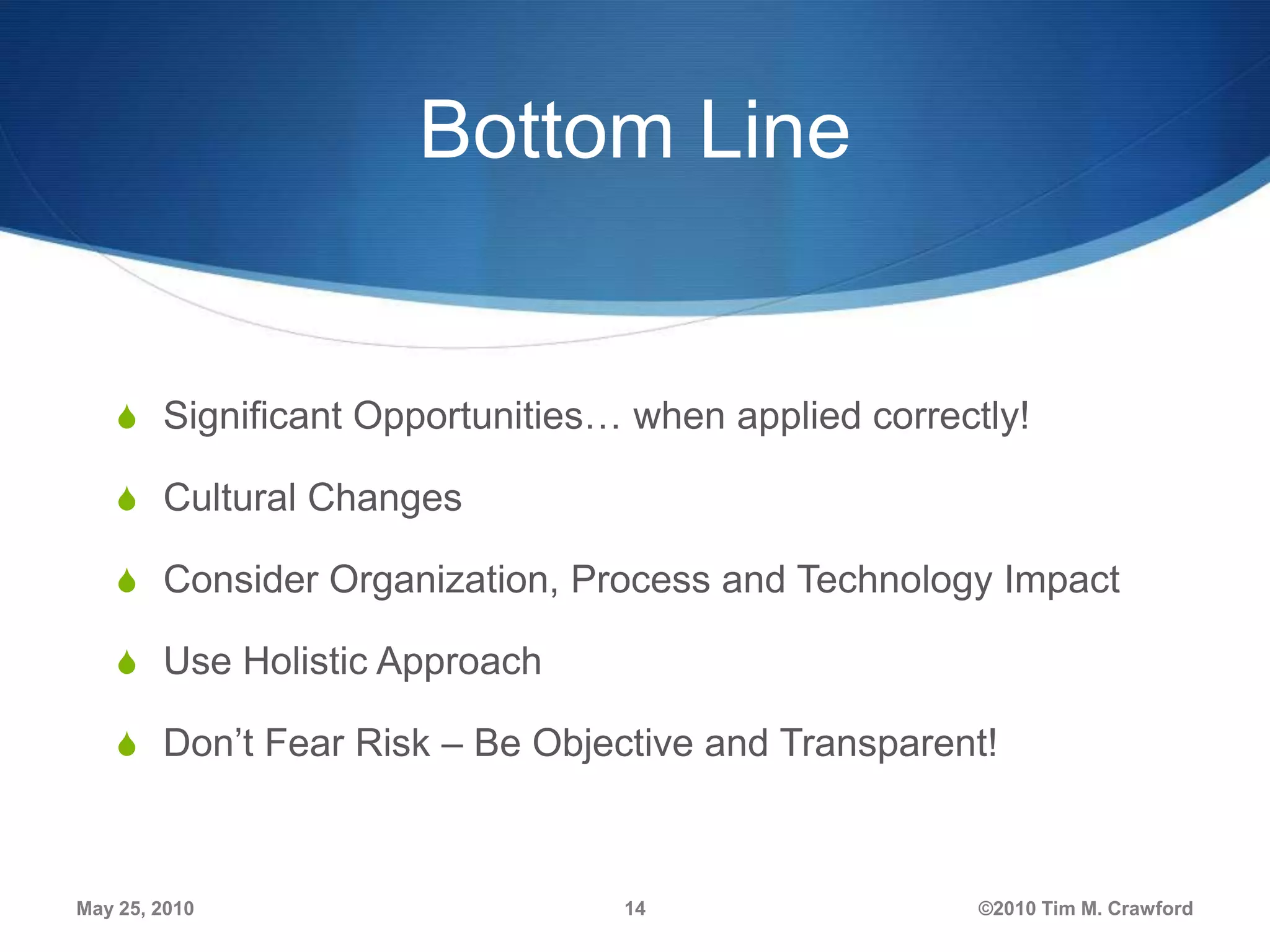 Bottom Line

S Significant Opportunities… when applied correctly!
S Cultural Changes
S Consider Organization, Process and Technology Impact
S Use Holistic Approach

S Don’t Fear Risk – Be Objective and Transparent!

May 25, 2010

14

©2010 Tim M. Crawford

 