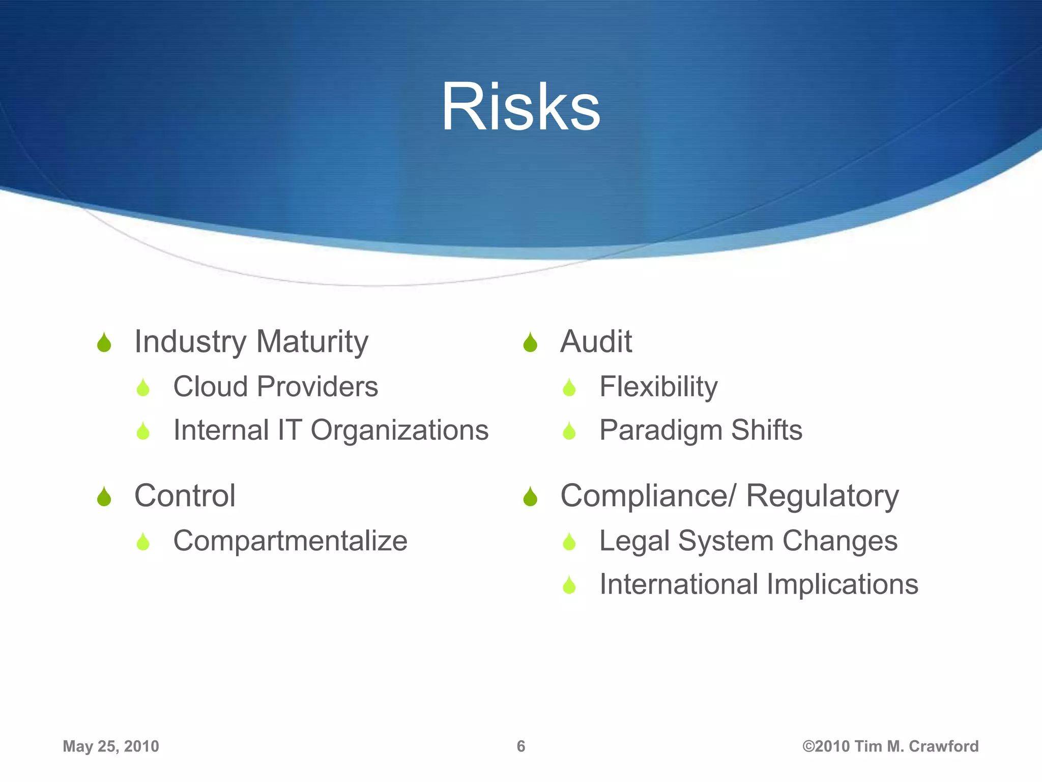 Risks

S Industry Maturity

S Audit

S Cloud Providers

S Flexibility

S Internal IT Organizations

S Paradigm Shifts

S Control

S Compliance/ Regulatory

S Compartmentalize

S Legal System Changes

S International Implications

May 25, 2010

6

©2010 Tim M. Crawford

 