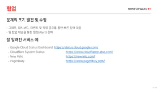 13 / 66
협업
문제의 조기 발견 및 수정
 그래프, 대시보드, 이벤트 및 작업 공유를 통한 빠른 장애 대응
 팀 협업 채널을 통한 얼럿(Alert) 전파
잘 알려진 서비스 예
 Google Cloud Status Dashboard https://status.cloud.google.com/
 Cloudflare System Status https://www.cloudflarestatus.com/
 New Relic https://newrelic.com/
 PagerDuty https://www.pagerduty.com/
 