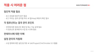 50 / 66
점진적 적용 필요
 로그 유입량 점진적 증가 필요
 로그 처리는 결국 문자열 처리  힙(Heap) 메모리 확인 필수
각 컴포넌트는 결국 관리 포인트
 부하에 따른 컴포넌트 확장 및 축소 가능 설계 필요
 각 컴포넌트 별 메트릭 수집 및 시각화 필요
컨테이너에 대한 이해
설정 관리의 자동화
 수집 항목에 대한 설정 동기화  Salt/Puppet/Chef/Ansible 도구 활용
적용 시 어려운 점
 