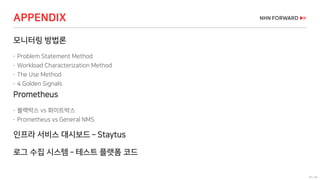 56 / 66
APPENDIX
모니터링 방법론
 Problem Statement Method
 Workload Characterization Method
 The Use Method
 4 Golden Signals
Prometheus
 블랙박스 vs 화이트박스
 Prometheus vs General NMS
인프라 서비스 대시보드 – Staytus
로그 수집 시스템 – 테스트 플랫폼 코드
 