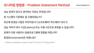 57 / 66
모니터링 방법론 - Problem Statement Method
성능 문제가 있다고 생각하는 이유는 무엇입니까?
본 시스템이 기존에도 잘 수행되었는가?
최근에 변경된 사항은 무엇이었나? (소프트웨어? 하드웨어? 로드?)
성능 저하가 대기 시간(Latency) 또는 수행 시간으로 표현될 수 있습니까?
문제가 다른 사람이나 응용프로그램에 영향을 미칩니까?
환경(Environment)은 어땠나요?
 Software, Hardware, Instance types? Versions? Configuration?
 