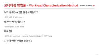 58 / 66
모니터링 방법론 – Workload Characterization Method
누가 부하(load)를 발생시키는가?
 PID, UID, IP address, …
왜 부하가 생기는가?
 Code path, stack trace
부하란?
 IOPS, throughput, type(e.g., Database Query), R/W data
시간에 따른 부하의 변화는?
 