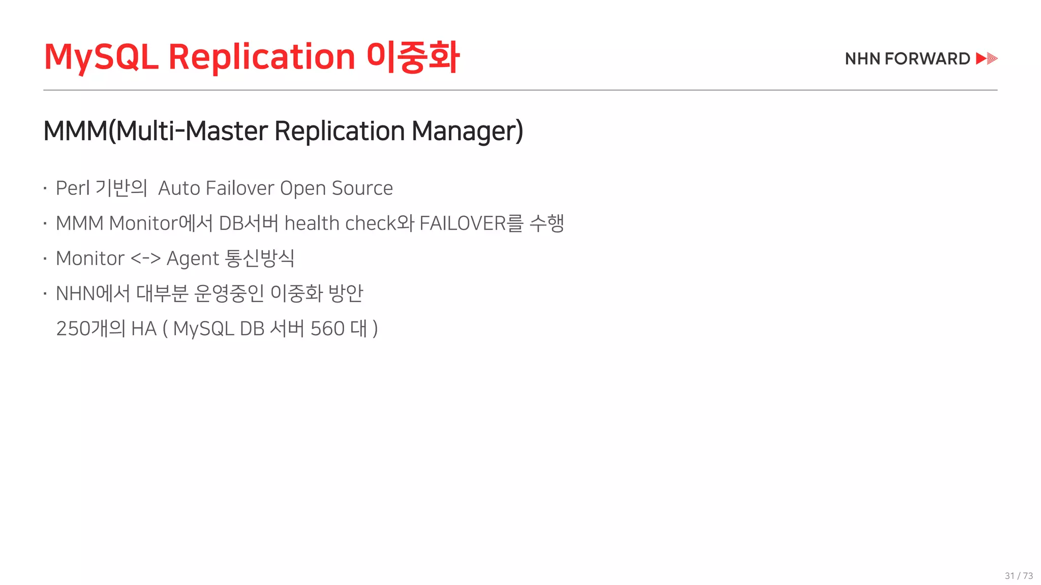 31 / 73
MMM(Multi-Master Replication Manager)
 Perl 기반의 Auto Failover Open Source
 MMM Monitor에서 DB서버 health check와 FAILOVER를 수행
 Monitor <-> Agent 통신방식
 NHN에서 대부분 운영중인 이중화 방안
250개의 HA ( MySQL DB 서버 560 대 )
MySQL Replication 이중화
 