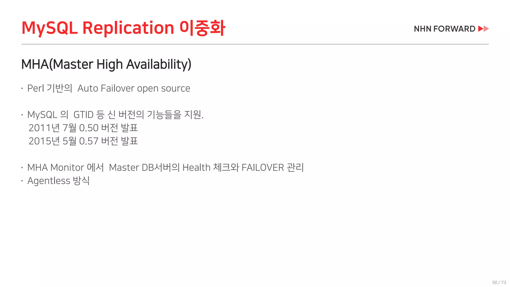 50 / 73
MHA(Master High Availability)
 Perl 기반의 Auto Failover open source
 MySQL 의 GTID 등 신 버전의 기능들을 지원.
2011년 7월 0.50 버전 발표
2015년 5월 0.57 버전 발표
 MHA Monitor 에서 Master DB서버의 Health 체크와 FAILOVER 관리
 Agentless 방식
MySQL Replication 이중화
 