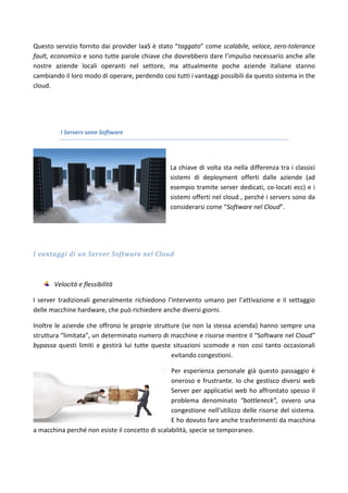 Questo servizio fornito dai provider IaaS è stato “taggato” come scalabile, veloce, zero-tolerance
fault, economico e sono tutte parole chiave che dovrebbero dare l’impulso necessario anche alle
nostre aziende locali operanti nel settore, ma attualmente poche aziende italiane stanno
cambiando il loro modo di operare, perdendo cosi tutti i vantaggi possibili da questo sistema in the
cloud.
I Servers sono Software
La chiave di volta sta nella differenza tra i classici
sistemi di deployment offerti dalle aziende (ad
esempio tramite server dedicati, co-locati ecc) e i
sistemi offerti nel cloud , perché i servers sono da
considerarsi come “Software nel Cloud”.
I vantaggi di un Server Software nel Cloud
Velocità e flessibilità
I server tradizionali generalmente richiedono l’intervento umano per l’attivazione e il settaggio
delle macchine hardware, che può richiedere anche diversi giorni.
Inoltre le aziende che offrono le proprie strutture (se non la stessa azienda) hanno sempre una
struttura “limitata”, un determinato numero di macchine e risorse mentre il “Software nel Cloud”
bypassa questi limiti e gestirà lui tutte queste situazioni scomode e non cosi tanto occasionali
evitando congestioni.
Per esperienza personale già questo passaggio è
oneroso e frustrante. Io che gestisco diversi web
Server per applicativi web ho affrontato spesso il
problema denominato “bottleneck”, ovvero una
congestione nell’utilizzo delle risorse del sistema.
E ho dovuto fare anche trasferimenti da macchina
a macchina perché non esiste il concetto di scalabilità, specie se temporaneo.
 