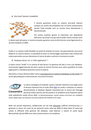 Zero Fault Tolerant e Scalabilità
Il servizio garantisce anche un sistema zero-fault tolerant
(sempre nei confini del probabile) che è di facile comprensione
perché l’IaaS provider avrà un servizio fisico delocalizzato e
decentralizzato.
Per evitare qualsiasi genere di imprevisto non dipendente
dall’uomo (terremoti ecc) gli IaaS Provider hanno svariate Farm
in diversi parti del paese, in maniera da poter garantire come da SLA (Service Level Agreement) un
up-time tendente al 100%.
Inoltre è un sistema molto flessibile nei picchi di richieste di risorse, che generalmente sono punti
deboli di un sistema classico. La possibilità di avere un monitoraggio automatico sulle richieste del
sistema permette una pre-allocazione di risorse da poter usufruire al momento cruciale.
 Databases Server 2.0 : la “killer application” ?
La tipica risorsa “avida” in un sistema di tipo Server è la gestione dei dati in uno o più database.
Inserimento/ aggiornamento dei dati e query di ricerche full-text sono utilizzi quotidiani di molte
applicazioni e richiedono parecchie risorse al sistema.
Attraverso un’equa divisione delle risorse si può generare un sistema di database on-the-cloud con
server già predisposti e ottimizzati per una precisa funzione.
La stessa compagnia di Facebook grazie a Avinash Lakshman (uno degli autori
di Amazon Dynamo) fino al tardo 2010 [Wk] ha creato e utilizzato un sistema
decentralizzato di database (Apache Cassandra) per la ricerca dei messaggi
personali (Inbox Search), perché questo è un problema assai frequente specie
nelle piattaforme rivolte all’uso Web. La decentralizzazione, quindi sistema zero-fault con scalabilità
anche rapida è già una soluzione concreta proposta dal modello on-th-cloud.
Nella mia piccola esperienza, collaborando con siti web parecchio trafficati [mininova.org ], e
gestendo io stesso siti creati da me (presenti anche nella top #200 di Alexa Rank IT) avevo già
notato la difficoltà nella gestione del database. Load Balancer e sistemi di cache (quali
Memcached) già dal 2004 sono state soluzioni buone ma complesse.
 
