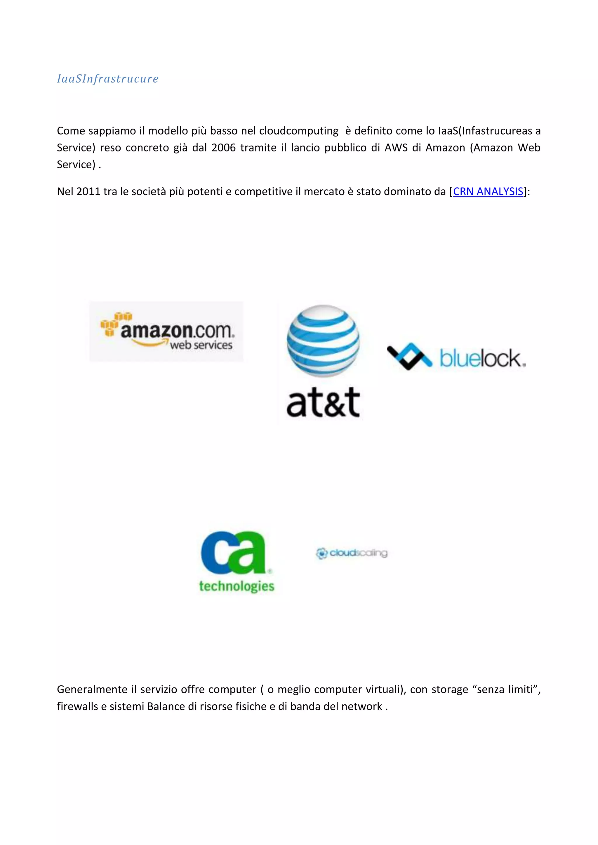IaaSInfrastrucure



Come sappiamo il modello più basso nel cloudcomputing è definito come lo IaaS(Infastrucureas a
Service) reso concreto già dal 2006 tramite il lancio pubblico di AWS di Amazon (Amazon Web
Service) .

Nel 2011 tra le società più potenti e competitive il mercato è stato dominato da [CRN ANALYSIS]:




Generalmente il servizio offre computer ( o meglio computer virtuali), con storage “senza limiti”,
firewalls e sistemi Balance di risorse fisiche e di banda del network .
 