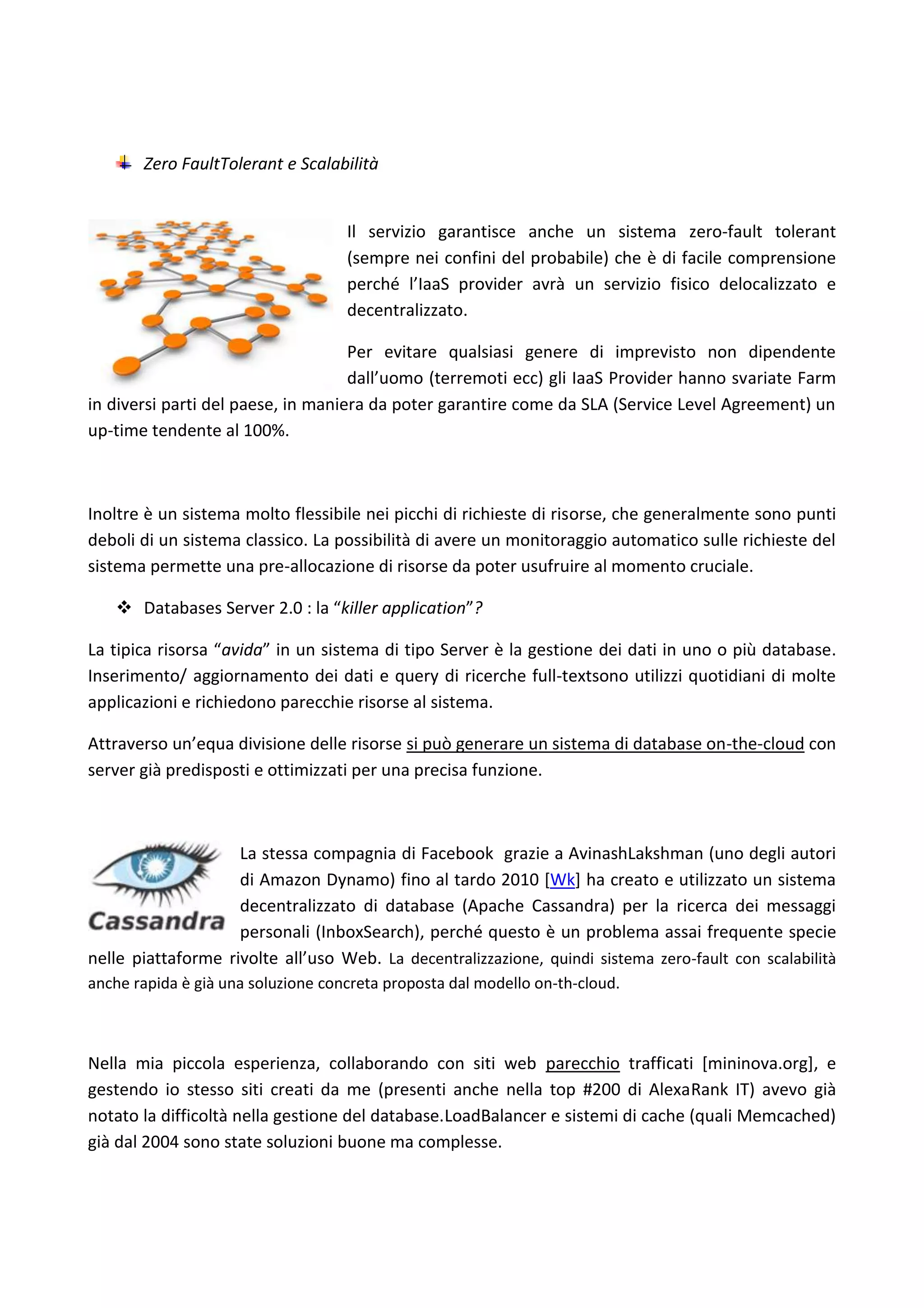 Zero FaultTolerant e Scalabilità


                                    Il servizio garantisce anche un sistema zero-fault tolerant
                                    (sempre nei confini del probabile) che è di facile comprensione
                                    perché l’IaaS provider avrà un servizio fisico delocalizzato e
                                    decentralizzato.

                                    Per evitare qualsiasi genere di imprevisto non dipendente
                                    dall’uomo (terremoti ecc) gli IaaS Provider hanno svariate Farm
in diversi parti del paese, in maniera da poter garantire come da SLA (Service Level Agreement) un
up-time tendente al 100%.



Inoltre è un sistema molto flessibile nei picchi di richieste di risorse, che generalmente sono punti
deboli di un sistema classico. La possibilità di avere un monitoraggio automatico sulle richieste del
sistema permette una pre-allocazione di risorse da poter usufruire al momento cruciale.

    Databases Server 2.0 : la “killer application”?

La tipica risorsa “avida” in un sistema di tipo Server è la gestione dei dati in uno o più database.
Inserimento/ aggiornamento dei dati e query di ricerche full-textsono utilizzi quotidiani di molte
applicazioni e richiedono parecchie risorse al sistema.

Attraverso un’equa divisione delle risorse si può generare un sistema di database on-the-cloud con
server già predisposti e ottimizzati per una precisa funzione.



                    La stessa compagnia di Facebook grazie a AvinashLakshman (uno degli autori
                    di Amazon Dynamo) fino al tardo 2010 [Wk] ha creato e utilizzato un sistema
                    decentralizzato di database (Apache Cassandra) per la ricerca dei messaggi
                    personali (InboxSearch), perché questo è un problema assai frequente specie
nelle piattaforme rivolte all’uso Web. La decentralizzazione, quindi sistema zero-fault con scalabilità
anche rapida è già una soluzione concreta proposta dal modello on-th-cloud.



Nella mia piccola esperienza, collaborando con siti web parecchio trafficati [mininova.org], e
gestendo io stesso siti creati da me (presenti anche nella top #200 di AlexaRank IT) avevo già
notato la difficoltà nella gestione del database.LoadBalancer e sistemi di cache (quali Memcached)
già dal 2004 sono state soluzioni buone ma complesse.
 