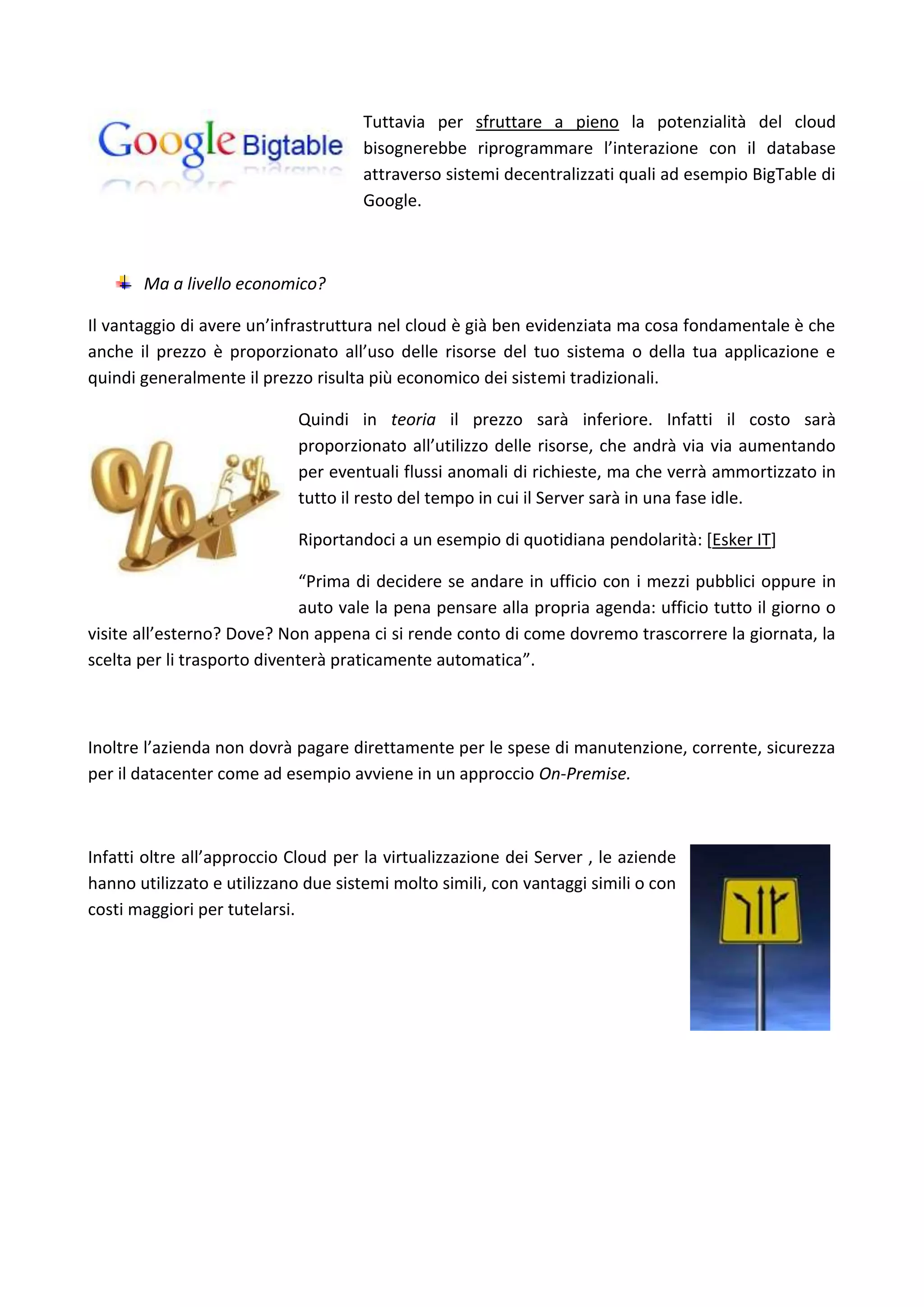 Tuttavia per sfruttare a pieno la potenzialità del cloud
                                     bisognerebbe riprogrammare l’interazione con il database
                                     attraverso sistemi decentralizzati quali ad esempio BigTable di
                                     Google.



       Ma a livello economico?

Il vantaggio di avere un’infrastruttura nel cloud è già ben evidenziata ma cosa fondamentale è che
anche il prezzo è proporzionato all’uso delle risorse del tuo sistema o della tua applicazione e
quindi generalmente il prezzo risulta più economico dei sistemi tradizionali.

                            Quindi in teoria il prezzo sarà inferiore. Infatti il costo sarà
                            proporzionato all’utilizzo delle risorse, che andrà via via aumentando
                            per eventuali flussi anomali di richieste, ma che verrà ammortizzato in
                            tutto il resto del tempo in cui il Server sarà in una fase idle.

                            Riportandoci a un esempio di quotidiana pendolarità: [Esker IT]

                             “Prima di decidere se andare in ufficio con i mezzi pubblici oppure in
                             auto vale la pena pensare alla propria agenda: ufficio tutto il giorno o
visite all’esterno? Dove? Non appena ci si rende conto di come dovremo trascorrere la giornata, la
scelta per li trasporto diventerà praticamente automatica”.



Inoltre l’azienda non dovrà pagare direttamente per le spese di manutenzione, corrente, sicurezza
per il datacenter come ad esempio avviene in un approccio On-Premise.



Infatti oltre all’approccio Cloud per la virtualizzazione dei Server , le aziende
hanno utilizzato e utilizzano due sistemi molto simili, con vantaggi simili o con
costi maggiori per tutelarsi.
 