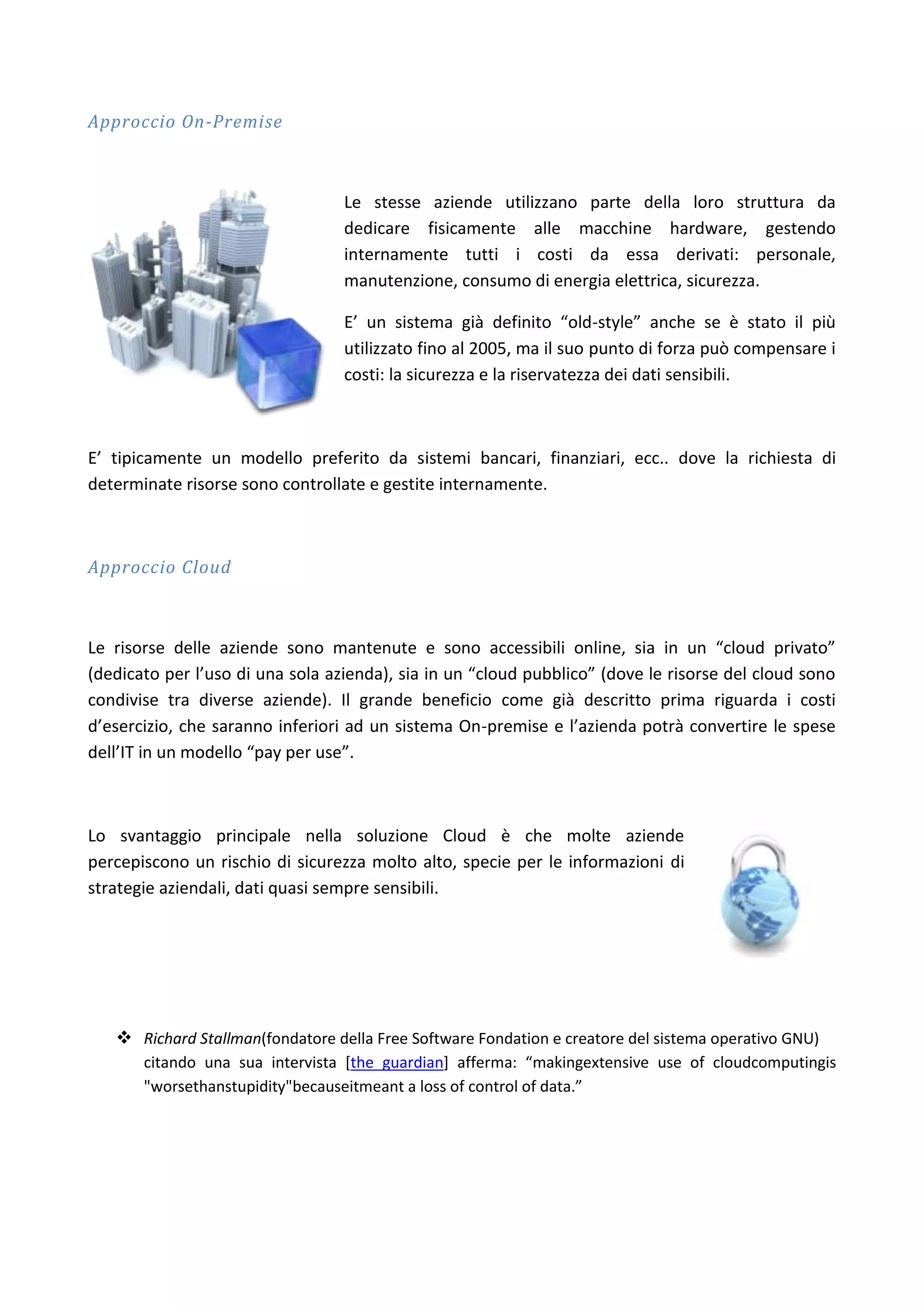 Approccio On-Premise



                                  Le stesse aziende utilizzano parte della loro struttura da
                                  dedicare fisicamente alle macchine hardware, gestendo
                                  internamente tutti i costi da essa derivati: personale,
                                  manutenzione, consumo di energia elettrica, sicurezza.

                                  E’ un sistema già definito “old-style” anche se è stato il più
                                  utilizzato fino al 2005, ma il suo punto di forza può compensare i
                                  costi: la sicurezza e la riservatezza dei dati sensibili.



E’ tipicamente un modello preferito da sistemi bancari, finanziari, ecc.. dove la richiesta di
determinate risorse sono controllate e gestite internamente.



Approccio Cloud



Le risorse delle aziende sono mantenute e sono accessibili online, sia in un “cloud privato”
(dedicato per l’uso di una sola azienda), sia in un “cloud pubblico” (dove le risorse del cloud sono
condivise tra diverse aziende). Il grande beneficio come già descritto prima riguarda i costi
d’esercizio, che saranno inferiori ad un sistema On-premise e l’azienda potrà convertire le spese
dell’IT in un modello “pay per use”.



Lo svantaggio principale nella soluzione Cloud è che molte aziende
percepiscono un rischio di sicurezza molto alto, specie per le informazioni di
strategie aziendali, dati quasi sempre sensibili.




    Richard Stallman(fondatore della Free Software Fondation e creatore del sistema operativo GNU)
       citando una sua intervista [the guardian] afferma: “makingextensive use of cloudcomputingis
       "worsethanstupidity"becauseitmeant a loss of control of data.”
 