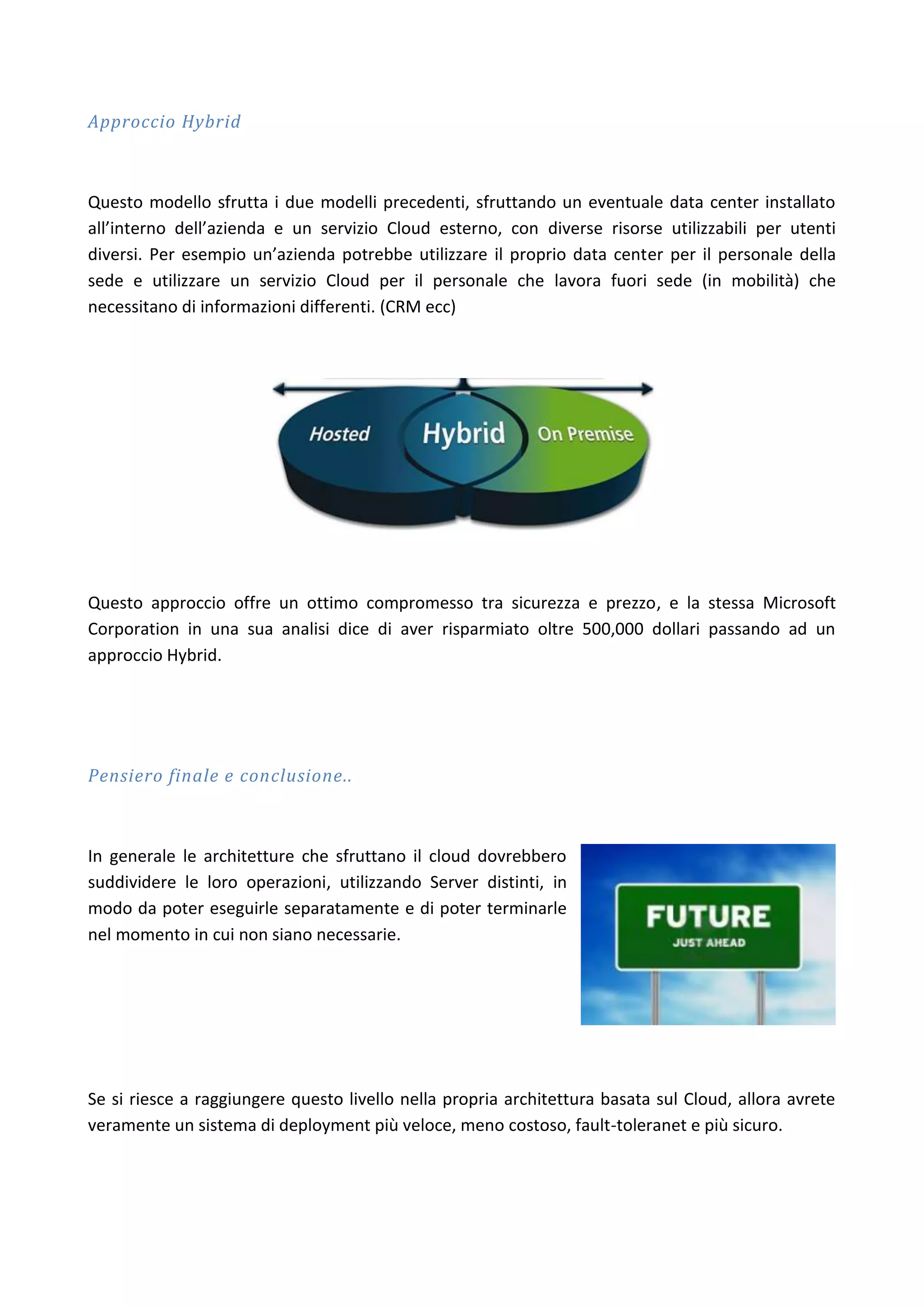 Approccio Hybrid



Questo modello sfrutta i due modelli precedenti, sfruttando un eventuale data center installato
all’interno dell’azienda e un servizio Cloud esterno, con diverse risorse utilizzabili per utenti
diversi. Per esempio un’azienda potrebbe utilizzare il proprio data center per il personale della
sede e utilizzare un servizio Cloud per il personale che lavora fuori sede (in mobilità) che
necessitano di informazioni differenti. (CRM ecc)




Questo approccio offre un ottimo compromesso tra sicurezza e prezzo, e la stessa Microsoft
Corporation in una sua analisi dice di aver risparmiato oltre 500,000 dollari passando ad un
approccio Hybrid.




Pensiero finale e conclusione..



In generale le architetture che sfruttano il cloud dovrebbero
suddividere le loro operazioni, utilizzando Server distinti, in
modo da poter eseguirle separatamente e di poter terminarle
nel momento in cui non siano necessarie.




Se si riesce a raggiungere questo livello nella propria architettura basata sul Cloud, allora avrete
veramente un sistema di deployment più veloce, meno costoso, fault-toleranet e più sicuro.
 