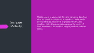 Increase
Mobility
Mobile access to your email, files and corporate data from
all of your devices. Resources in the cloud can be easily
stored, retrieved, recovered, or processed with just a
couple of clicks. Users can get access on-the-go, 24×7
from anywhere in the world as long as you have Internet
access.
 
