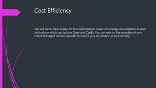 Cost Efficiency
You will never have to pay for the maintenance, repairs or energy consumption of your
technology which can reduce Opex and CapEx. You can rely on the expertise of your
Cloud Managed Service Provider to ensure you are always up and running.
 