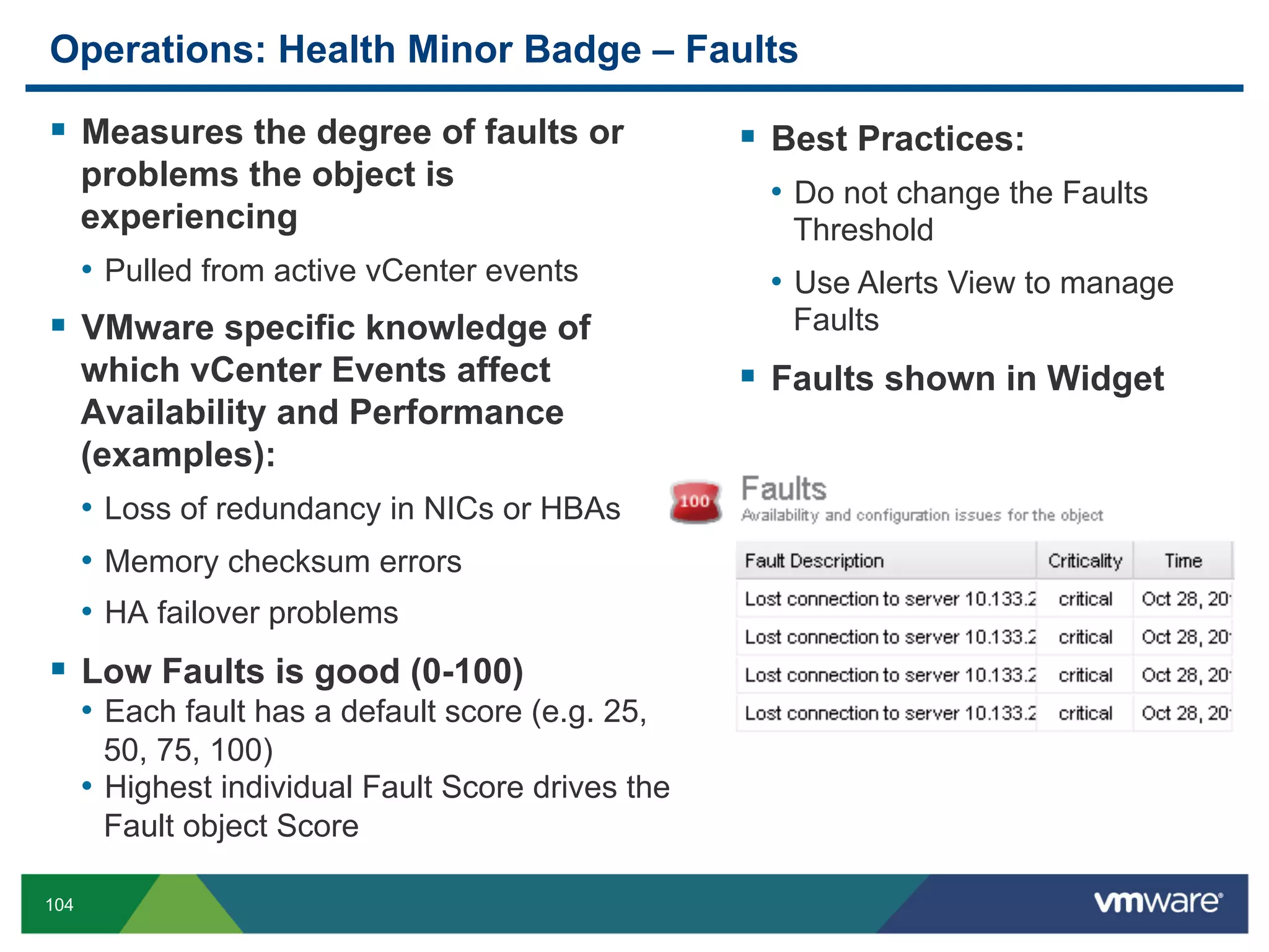 Operations: Health Minor Badge – Faults

  Measures the degree of faults or                    Best Practices:
      problems the object is                          •  Do not change the Faults
      experiencing                                      Threshold
      •  Pulled from active vCenter events            •  Use Alerts View to manage
  VMware specific knowledge of                         Faults
      which vCenter Events affect                      Faults shown in Widget
      Availability and Performance
      (examples):
      •  Loss of redundancy in NICs or HBAs
      •  Memory checksum errors
      •  HA failover problems
  Low Faults is good (0-100)
      •  Each fault has a default score (e.g. 25,
         50, 75, 100)
      •  Highest individual Fault Score drives the
         Fault object Score

104
 