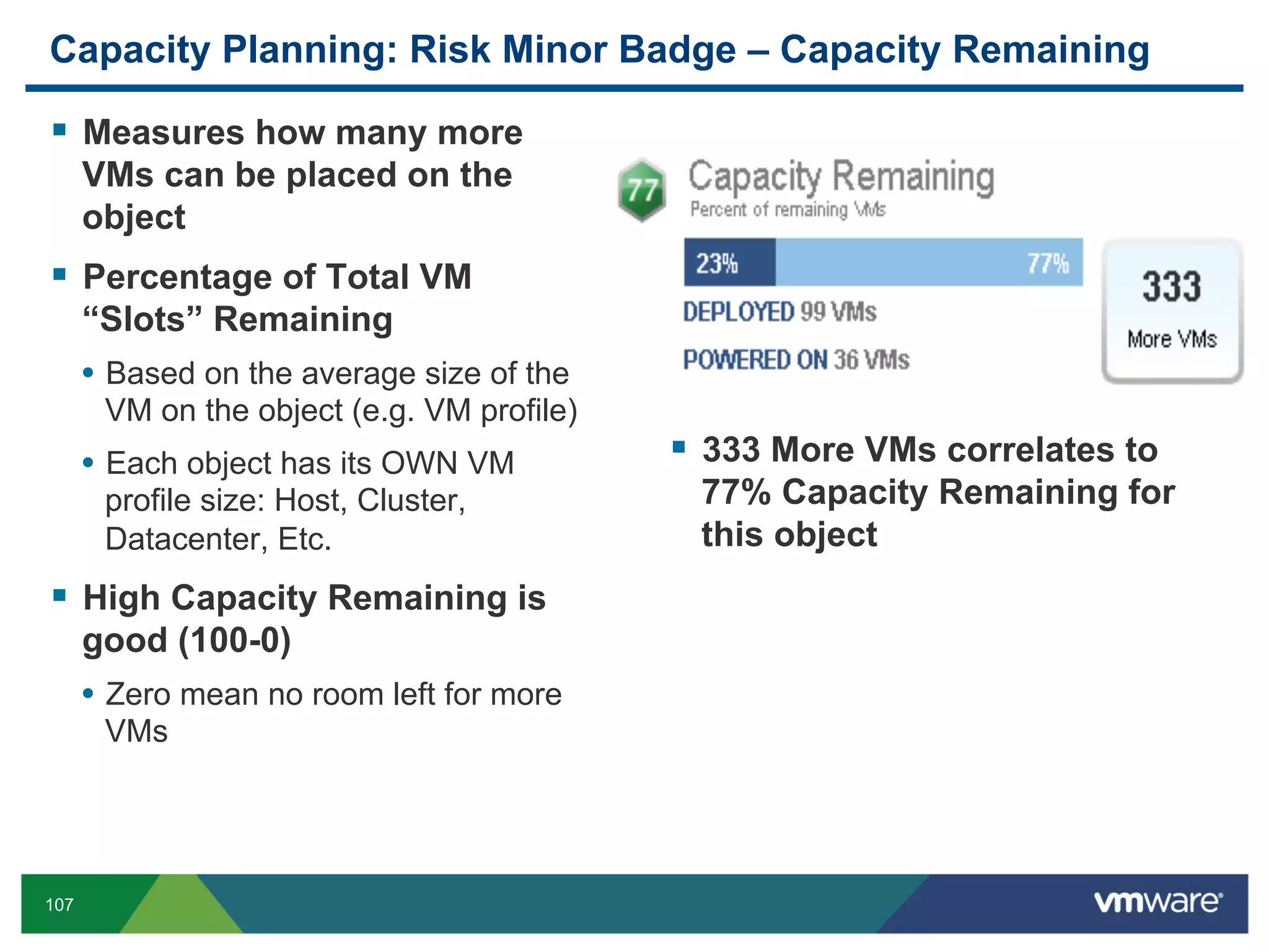 Capacity Planning: Risk Minor Badge – Capacity Remaining

  Measures how many more
      VMs can be placed on the
      object
  Percentage of Total VM
      “Slots” Remaining
      •  Based on the average size of the
       VM on the object (e.g. VM profile)
      •  Each object has its OWN VM           333 More VMs correlates to
       profile size: Host, Cluster,          77% Capacity Remaining for
       Datacenter, Etc.                      this object
  High Capacity Remaining is
      good (100-0)
      •  Zero mean no room left for more
       VMs




107
 