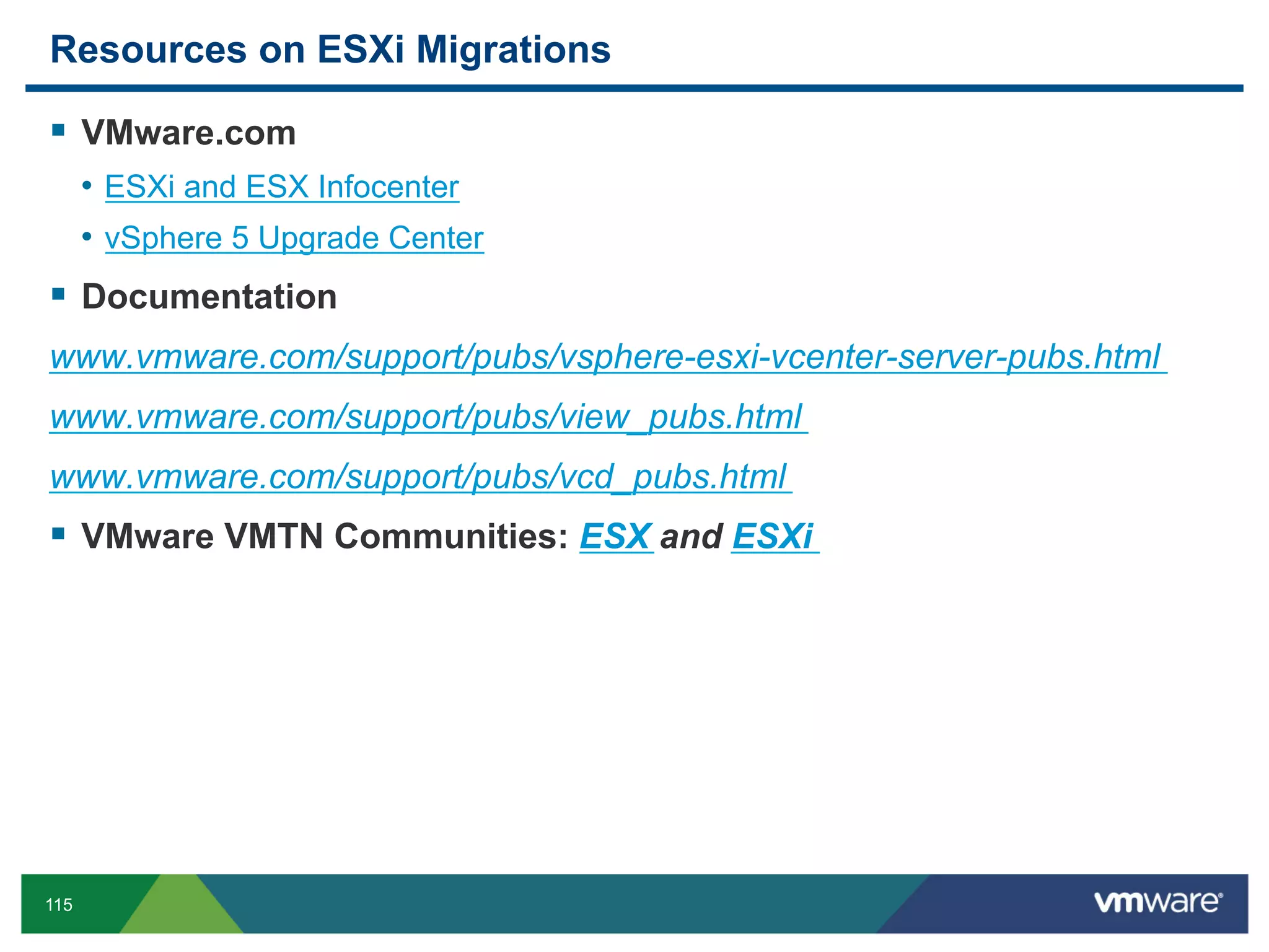 Resources on ESXi Migrations

  VMware.com
      •  ESXi and ESX Infocenter
      •  vSphere 5 Upgrade Center
  Documentation
www.vmware.com/support/pubs/vsphere-esxi-vcenter-server-pubs.html
www.vmware.com/support/pubs/view_pubs.html
www.vmware.com/support/pubs/vcd_pubs.html
  VMware VMTN Communities: ESX and ESXi




115
 