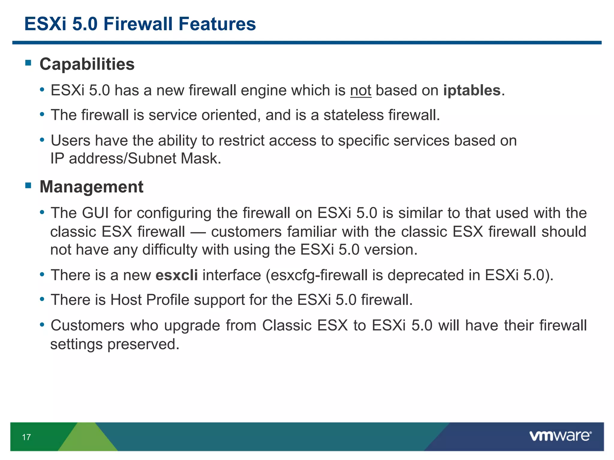 ESXi 5.0 Firewall Features

  Capabilities
     •  ESXi 5.0 has a new firewall engine which is not based on iptables.
     •  The firewall is service oriented, and is a stateless firewall.
     •  Users have the ability to restrict access to specific services based on
      IP address/Subnet Mask.
  Management
     •  The GUI for configuring the firewall on ESXi 5.0 is similar to that used with the
      classic ESX firewall — customers familiar with the classic ESX firewall should
      not have any difficulty with using the ESXi 5.0 version.
     •  There is a new esxcli interface (esxcfg-firewall is deprecated in ESXi 5.0).
     •  There is Host Profile support for the ESXi 5.0 firewall.
     •  Customers who upgrade from Classic ESX to ESXi 5.0 will have their firewall
      settings preserved.




17
 