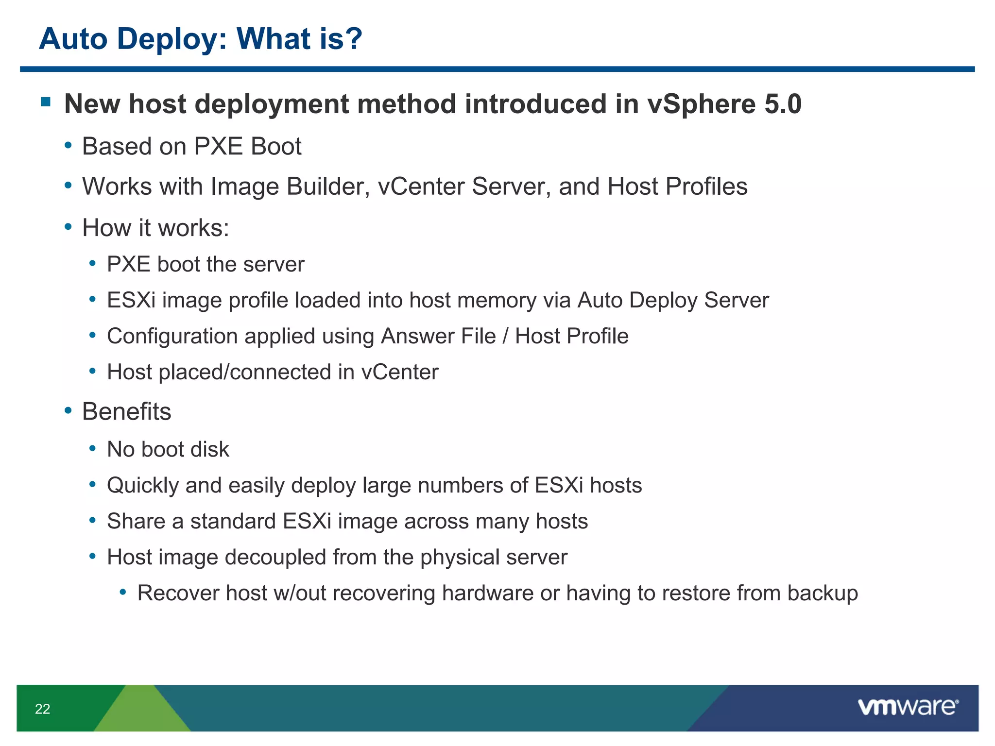 Auto Deploy: What is?

  New host deployment method introduced in vSphere 5.0
     •  Based on PXE Boot
     •  Works with Image Builder, vCenter Server, and Host Profiles
     •  How it works:
       •  PXE boot the server
       •  ESXi image profile loaded into host memory via Auto Deploy Server
       •  Configuration applied using Answer File / Host Profile
       •  Host placed/connected in vCenter
     •  Benefits
       •  No boot disk
       •  Quickly and easily deploy large numbers of ESXi hosts
       •  Share a standard ESXi image across many hosts
       •  Host image decoupled from the physical server
           •  Recover host w/out recovering hardware or having to restore from backup



22
 