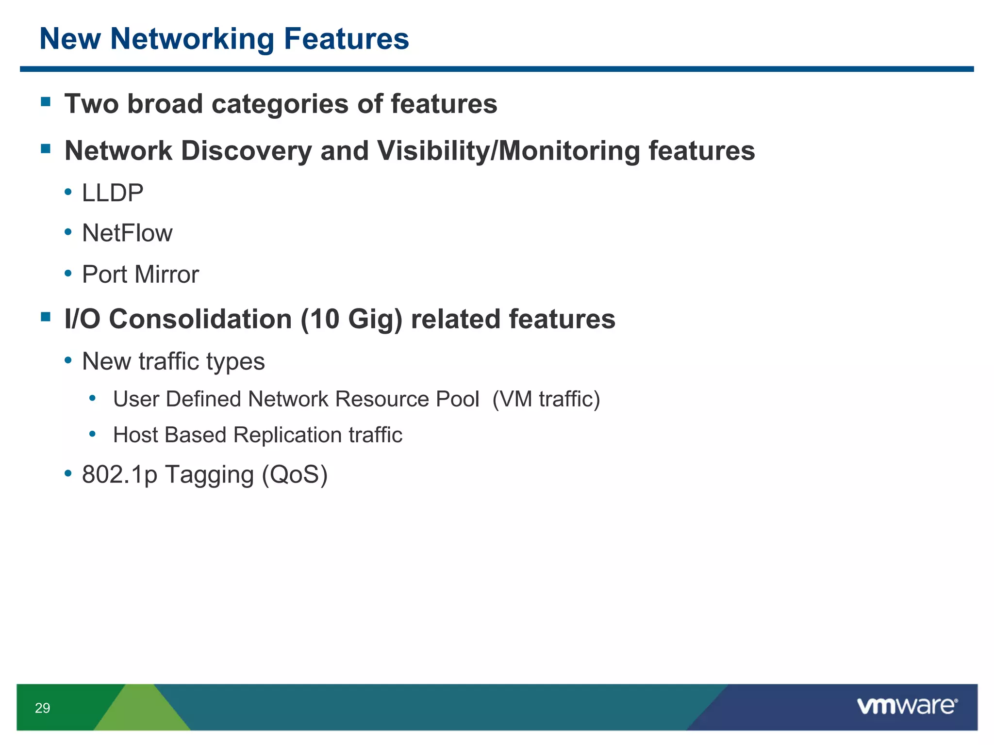 New Networking Features

  Two broad categories of features
  Network Discovery and Visibility/Monitoring features
     •  LLDP
     •  NetFlow
     •  Port Mirror
  I/O Consolidation (10 Gig) related features
     •  New traffic types
       •  User Defined Network Resource Pool (VM traffic)
       •  Host Based Replication traffic
     •  802.1p Tagging (QoS)




29
 