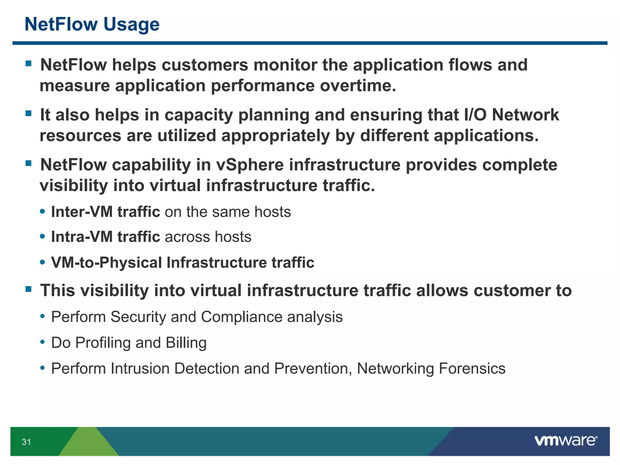 NetFlow Usage

  NetFlow helps customers monitor the application flows and
     measure application performance overtime.
  It also helps in capacity planning and ensuring that I/O Network
     resources are utilized appropriately by different applications.
  NetFlow capability in vSphere infrastructure provides complete
     visibility into virtual infrastructure traffic.
     •  Inter-VM traffic on the same hosts
     •  Intra-VM traffic across hosts
     •  VM-to-Physical Infrastructure traffic
  This visibility into virtual infrastructure traffic allows customer to
     •  Perform Security and Compliance analysis
     •  Do Profiling and Billing
     •  Perform Intrusion Detection and Prevention, Networking Forensics



31
 