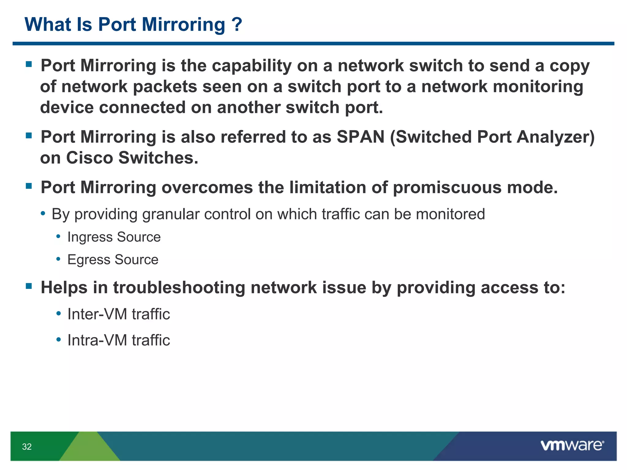 What Is Port Mirroring ?

  Port Mirroring is the capability on a network switch to send a copy
     of network packets seen on a switch port to a network monitoring
     device connected on another switch port.
  Port Mirroring is also referred to as SPAN (Switched Port Analyzer)
     on Cisco Switches.
  Port Mirroring overcomes the limitation of promiscuous mode.
     •  By providing granular control on which traffic can be monitored
       •  Ingress Source
       •  Egress Source
  Helps in troubleshooting network issue by providing access to:
       •  Inter-VM traffic
       •  Intra-VM traffic




32
 